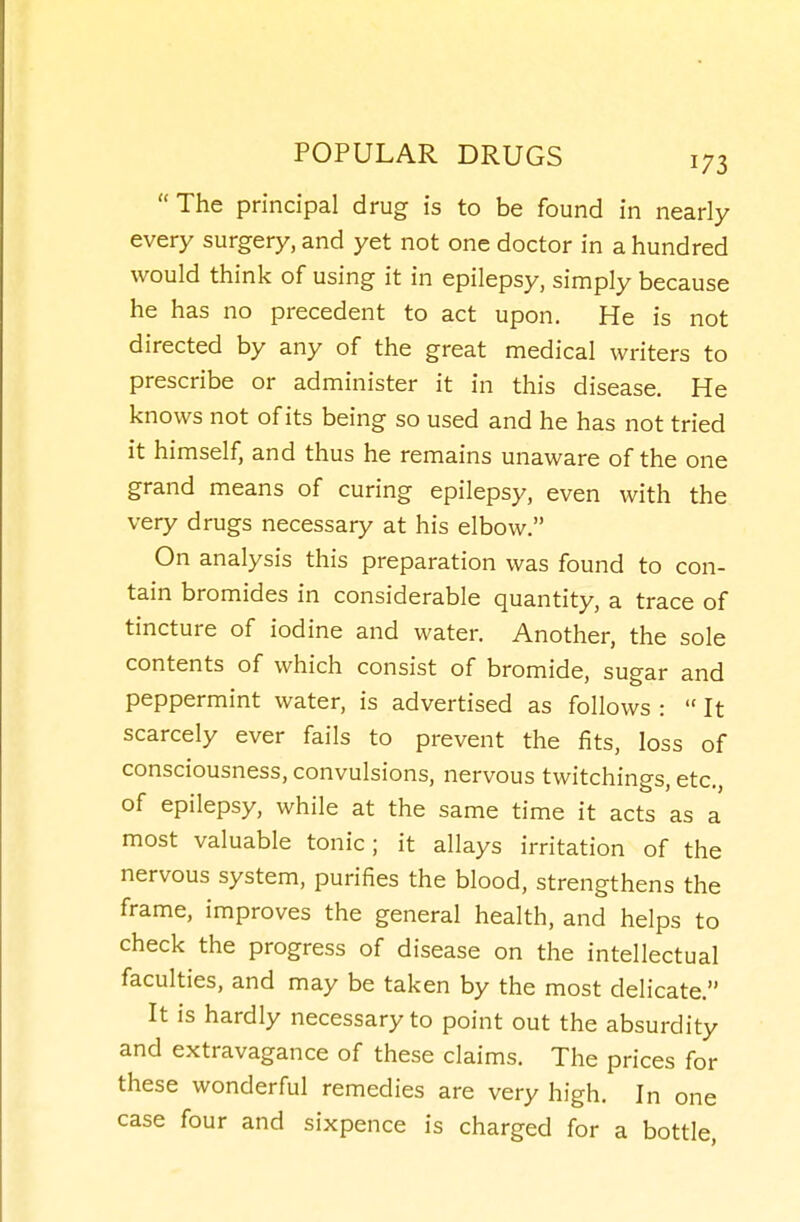  The principal drug is to be found in nearly every surgery, and yet not one doctor in a hundred would think of using it in epilepsy, simply because he has no precedent to act upon. He is not directed by any of the great medical writers to prescribe or administer it in this disease. He knows not of its being so used and he has not tried it himself, and thus he remains unaware of the one grand means of curing epilepsy, even with the very drugs necessary at his elbow. On analysis this preparation was found to con- tain bromides in considerable quantity, a trace of tincture of iodine and water. Another, the sole contents of which consist of bromide, sugar and peppermint water, is advertised as follows :  It scarcely ever fails to prevent the fits, loss of consciousness, convulsions, nervous twitchings, etc., of epilepsy, while at the same time it acts as a most valuable tonic; it allays irritation of the nervous system, purifies the blood, strengthens the frame, improves the general health, and helps to check the progress of disease on the intellectual faculties, and may be taken by the most delicate. It is hardly necessary to point out the absurdity and extravagance of these claims. The prices for these wonderful remedies are very high. In one case four and sixpence is charged for a bottle.