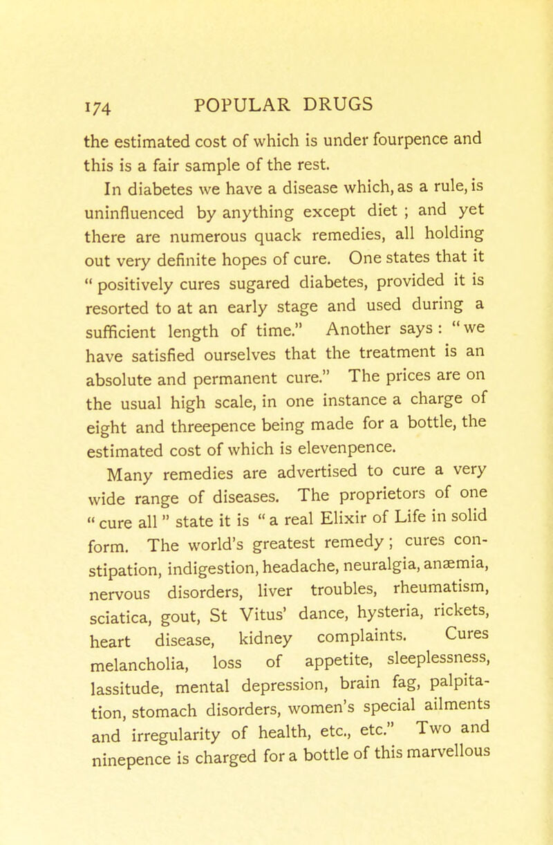 the estimated cost of which is under fourpence and this is a fair sample of the rest. In diabetes we have a disease which, as a rule, is uninfluenced by anything except diet ; and yet there are numerous quack remedies, all holding out very definite hopes of cure. One states that it  positively cures sugared diabetes, provided it is resorted to at an early stage and used during a sufficient length of time. Another says :  we have satisfied ourselves that the treatment is an absolute and permanent cure. The prices are on the usual high scale, in one instance a charge of eight and threepence being made for a bottle, the estimated cost of which is elevenpence. Many remedies are advertised to cure a very wide range of diseases. The proprietors of one  cure all  state it is  a real Elixir of Life in solid form. The world's greatest remedy ; cures con- stipation, indigestion, headache, neuralgia, anaemia, nervous disorders, liver troubles, rheumatism, sciatica, gout, St Vitus' dance, hysteria, rickets, heart disease, kidney complaints. Cures melancholia, loss of appetite, sleeplessness, lassitude, mental depression, brain fag, palpita- tion, stomach disorders, women's special ailments and irregularity of health, etc., etc. Two and ninepence is charged for a bottle of this marvellous