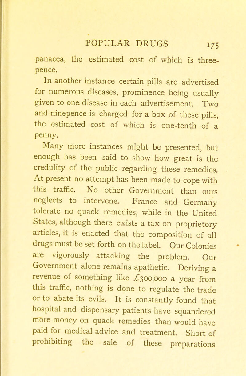 panacea, the estimated cost of which is three- pence. In another instance certain pills are advertised for numerous diseases, prominence being usually given to one disease in each advertisement. Two and ninepence is charged for a box of these pills, the estimated cost of which is one-tenth of a penny. Many more instances might be presented, but enough has been said to show how great is the credulity of the public regarding these remedies. At present no attempt has been made to cope with this traffic. No other Government than ours neglects to intervene. France and Germany tolerate no quack remedies, while in the United States, although there exists a tax on proprietory articles, it is enacted that the composition of all drugs must be set forth on the label. Our Colonies are vigorously attacking the problem. Our Government alone remains apathetic. Deriving a revenue of something like ;^300,ooo a year from this traffic, nothing is done to regulate the trade or to abate its evils. It is constantly found that hospital and dispensary patients have squandered more money on quack remedies than would have paid for medical advice and treatment. Short of prohibiting the sale of these preparations