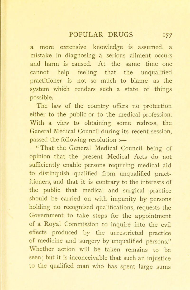 a more extensive knowledge is assunned, a mistake in diagnosing a serious ailment occurs and harm is caused. At the same time one cannot help feeling that the unqualified practitioner is not so much to blame as the system which renders such a state of things possible. The law of the country offers no protection either to the public or to the medical profession. With a view to obtaining some redress, the General Medical Council during its recent session, passed the following resolution :— That the General Medical Council being of opinion that the present Medical Acts do not sufficiently enable persons requiring medical aid to distinquish qualified from unqualified pract- itioners, and that it is contrary to the interests of the public that medical and surgical practice should be carried on with impunity by persons holding no recognised qualifications, requests the Government to take steps for the appointment of a Royal Commission to inquire into the evil effects produced by the unrestricted practice of medicine and surgery by unqualified persons. Whether action will be taken remains to be seen; but it is inconceivable that such an injustice to the qualified man who has spent large sums