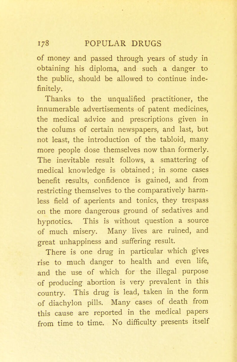of money and passed through years of study in obtaining his diploma, and such a danger to the public, should be allowed to continue inde- finitely. Thanks to the unqualified practitioner, the innumerable advertisements of patent medicines, the medical advice and prescriptions given in the colums of certain newspapers, and last, but not least, the introduction of the tabloid, many more people dose themselves now than formerly. The inevitable result follows, a smattering of medical knowledge is obtained ; in some cases benefit results, confidence is gained, and from restricting themselves to the comparatively harm- less field of aperients and tonics, they trespass on the more dangerous ground of sedatives and hypnotics. This is without question a source of much misery. Many lives are ruined, and great unhappiness and suffering result. There is one drug in particular which gives rise to much danger to health and even life, and the use of which for the illegal purpose of producing abortion is very prevalent in this country. This drug is lead, taken in the form of diachylon pills. Many cases of death from this cause are reported in the medical papers from time to time. No difficulty presents itself