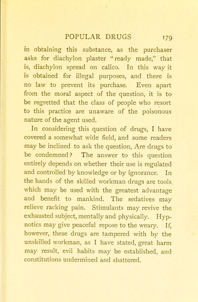 in obtaining this substance, as the purchaser asks for diachylon plaster ready made, that is, diachylon spread on calico. In this way it is obtained for illegal purposes, and there is no law to prevent its purchase. Even apart from the moral aspect of the question, it is to be regretted that the class of people who resort to this practice are unaware of the poisonous nature of the agent used. In considering this question of drugs, I have covered a somewhat wide field, and some readers may be inclined to ask the question. Are drugs to be condemned? The answer to this question entirely depends on whether their use is regulated and controlled by knowledge or by ignorance. In the hands of the skilled workman drugs are tools which may be used with the greatest advantage and benefit to mankind. The sedatives may relieve racking pain. Stimulants may revive the exhausted subject, mentally and physically. Hyp- notics may give peaceful repose to the weary. If, however, these drugs are tampered with by the unskilled workman, as I have stated, great harm may result, evil habits may be established, and constitutions undermined and shattered.