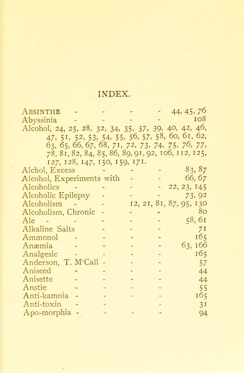 Absinthe - - - - 44,45.76 Abyssinia - - - - io8 Alcohol, 24, 25, 28, 32, 34, 35, 37, 39, 40, 42, 46, 47, 51. 52, 53, 54, 55, 56, 57, 58, 60, 61, 62, 63, 65, 66, 67, 68, 71, 72, 73, 74, 75, 76, 77, 78, 81,82, 84, 85,86, 89,91,92, 106, 112, 125, 127, 128, 147, 150, 159, 171. Alchol, Excess - _ - - 83, 87 Alcohol, Experiments with - - 66, 67 Alcoholics - - - - 22, 23, 145 Alcoholic Epilepsy - - - 73,92 Alcoholism - - 12, 21, 81, 87, 95, 130 Alcoholism, Chronic - - - 80 Ale - - - - - 58,61 Alkaline Salts - - - 71 Ammonol . . . - 165 Anaemia - - - - 63, 166 Analgesic . . . . 165 Anderson, T. M'Call - - - 57 Aniseed . _ . . 44 Anisette . . . - 44 Anstie - - - - 55 Anti-kamnia - - - - 165 Anti-toxin - - - 31 Apo-morphia - - - - 94