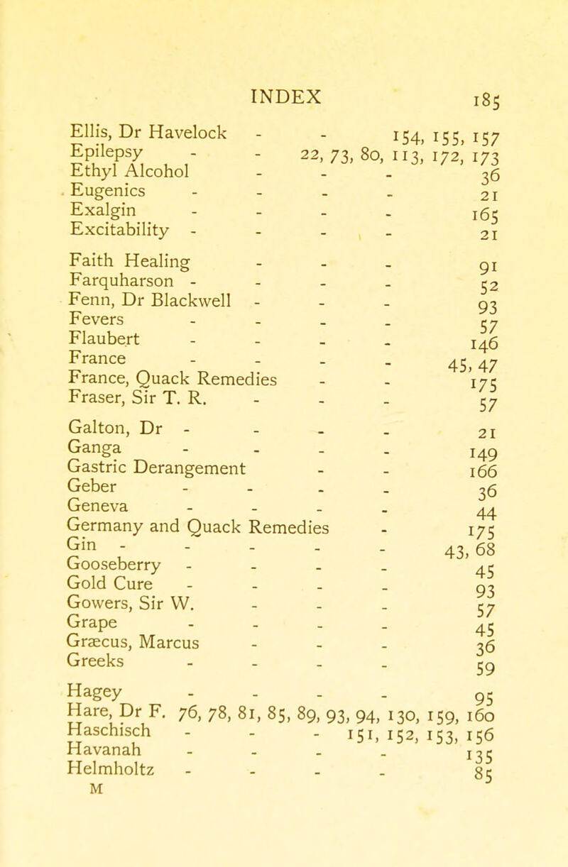 Ellis, Dr Havelock - - I54. I55> i57 TT, u  73, 80, 113,' 172,' 173 Ethyl Alcohol - - . 36 . Eugenics - - - _ 21 Exalgin - - . . 165 Excitability - - - _ 21 Faith Healing - - _ Farquharson - - - _ ^3 Fenn, Dr Blackwell - - - 93 Fevers - - . _ Flaubert - - - . j^g France - - . . 45^47 France, Quack Remedies - - 175 Eraser, Sir T. R. - - . 57 Galton, Dr - - - _ 21 Ganga - . . . Gastric Derangement - - 166 Geber Geneva 36 44 43, 68 45 93 Germany and Quack Remedies - 175 Gin - - - . . Gooseberry - - _ _ Gold Cure - - _ _ Gowers, Sir VV. - - _ 57 Grape .... 45 Graecus, Marcus - - . 36 Greeks - - _ _ Hagey - . . . 95 Hare Dr F. 76, 78, 81, 85, 89, 93, 94, 130, 159, 160 Haschisch - - - 151,152,153,156 Havanah - - . _ Helmholtz - - . . M