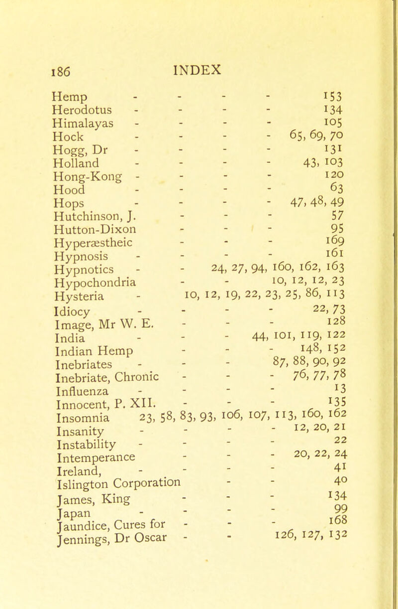 Hemp ... - 153 Herodotus - - - - I34 Himalayas . - - - 105 Hock - - - - 65,69,70 Hogg, Dr . - - - 131 Holland - - - - 43. 103 Hong-Kong - - - - 120 Hood . - - - 63 Hops .... 47,48,49 Hutchinson, J. - -  57 Hutton-Dixon - - - 95 Hyperastheic - - - 169 Hypnosis - - - - Hypnotics - - 24, 27,94, 160, 162, 163 Hypochondria - - ^o, 12, 12, 23 Hysteria - 10, 12, 19, 22, 23, 25, 86, 113 Idiocy - - - ' 22, 73 Image, Mr W.E. - - - 128 India - - - 44,101,119,122 Indian Hemp - - - HS, 152 Inebriates - - - 87,88,90,92 Inebriate, Chronic - - - 7^,77,7^ Influenza - - -  ^3 Innocent, P. XII. - -  , Insomnia 23, 58, 83. 93, 106, 107, 113, 160, 162 Insanity - - - - 12, 20, 21 Instability - -  ' Intemperance - - - 20, 22, 24 Ireland, - -   Islington Corporation - - 4° James, King - -  ^34 Japan - -   5? Jaundice, Cures for - - - Jennings, Dr Oscar - - 126,127,132