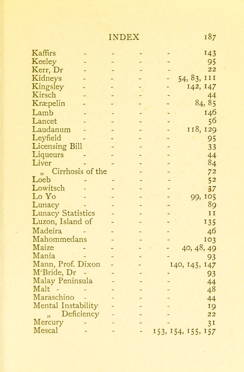 Kaffirs 143 Keeley 95 Kerr, Dr - 22 Kidneys - 54, 83, III XT  1 Kingsley 142, 147 Kirsch 44 Kraepelin 84, 85 Lamb 146 Lancet 56 Laudanum 118, Leyfield 95 Licensing Bill 33 Liqueurs 44 Liver 84 „ Cirrhosis of the 72 Loeb 52 Lowitsch 37 Lo Yo 99, 105 Lunacy 89 Lunacy Statistics II T Til/* Luzon, Island of - ■ 135 Madeira 46 Mahommedans 103 Maize - 40, 48, 49 Mania 93 Mann, Prof Dixon 140, 145, 147 M'Bride, Dr - 93 Malay Peninsula 44 Malt - - - 48 Maraschino 44 Mental Instability 19 „ Deficiency 22 Mercury 31 Mescal - 153.154,155,157