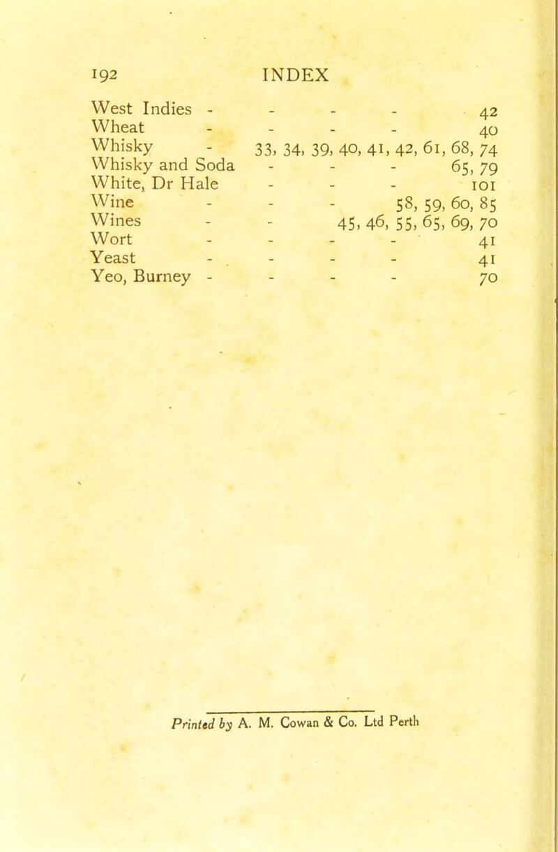 West Indies - Wheat Whisky Whisky and Soda White, Dr Hale Wine Wines Wort Yeast Yeo, Burney - 42 40 33, 34, 39,40,41,42,61,68, 74 65,79 lOI 58, 59, 60, 85 45,46,55,65,69,70 - ■ 41 41 70 Printed by A. M. Cowan & Co. Ltd Perth
