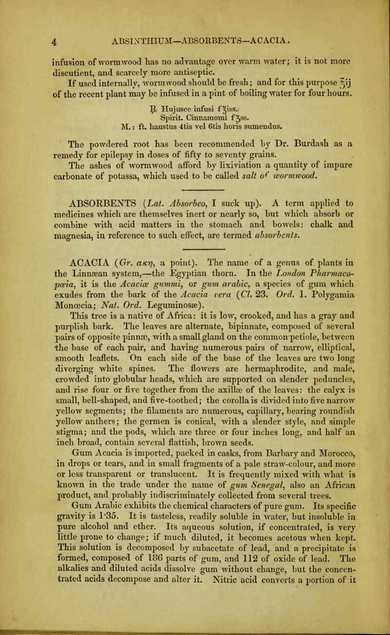 infusion of wormwood has no advantage over warm water; it is not more discutient, and scarcely more antiseptic. If used internally, wormwood should be fresh; and for this purpose ^ij of the recent plant may be infused in a pint of boiling water for four hours. ]^ Hujusce infusi f 3188.! Spirit. Cinnamomi f 5ss. M.: ft. haustus 4tis vel 6tis horis siimendiis. The powdered root has been recommended by Dr. Burdash as a remedy for epilepsy in doses of fifty to seventy grains. The ashes of wormwood afford by lixiviation a quantity of impure carbonate of potassa, which used to be called salt 0^' wonnivood. ABSORBENTS [Lat. Absorbeo, I suck up). A term applied to medicines which are themselves inert or nearly so, but which absorb or combine with acid matters in the stomach and bowels: chalk and magnesia, in reference to such effect, are termed absorbents. ACACIA (Gr. a^?;, a point). The name of a genus of plants in the Linnaean system,—the Egyptian thorn. In the London Pharmaco- poeia, it is the Acacioe gnmmi, or gum arabic, a species of gum which exudes from the bark of the Acacia vera {CI. 23. Ord. 1. Polygamia Monoecia; Nat. Ord. Leguminosae). This tree is a native of Africa: it is low, crooked, and has a gray and puq^lish bark. The leaves are alternate, bipinnate, composed of several pairs of opposite pinnae, with a small gland on the common petiole, between the base of each pair, and having numerous pairs of narrow, elliptical, smooth leaflets. On each side of the base of the leaves are two long diverging white spines. The flowers are hermaphrodite, and male, crowded into globular heads, which are supported on slender peduncles, and rise four or five together from the axillae of the leaves: the calyx is small, bell-shaped, and five-toothed; the corolla is divided into five narrow yellow segments; the filaments are numerous, capillary, bearing roundish yellow anthers; the germen is conical, with a slender style, and simple stigma; and the pods, which are three or four inches long, and half an inch broad, contain several flattish, brown seeds. Gum Acacia is imported, packed in casks, from Barbary and Morocco, in drops or tears, and in small fragments of a pale straw-colour, and more or less transparent or translucent. It is frequently mixed with what is known in the trade under the name of gum Senegal, also an African product, and probably indiscriminately collected from several trees. Gum Arabic exhibits the chemical characters of pure gum. Its specific gravity is 1-35. It is tasteless, readily soluble in water, but insoluble in pure alcohol and ether. Its aqueous solution, if concentrated, is very little prone to change; if much diluted, it becomes acetous when kept. This solution is decomposed by subacetate of lead, and a precipitate is formed, composed of 18G parts of gum, and 112 of oxide of lead. The alkalies and diluted acids dissolve gum without change, but the concen- trated acids decompose and alter it. Nitric acid converts a portion of it