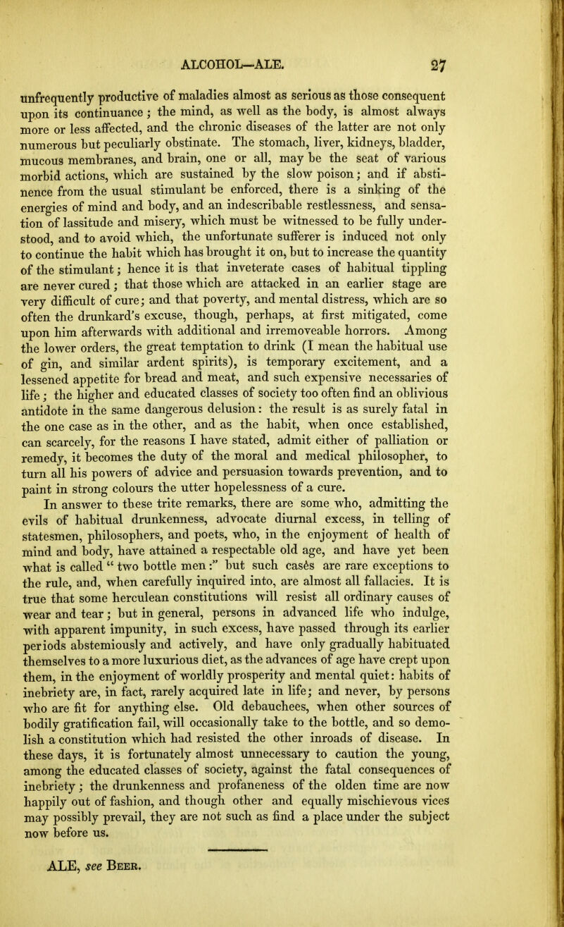 unfrequently productire of maladies almost as serious as those consequent upon its continuance ; the mind, as well as the body, is almost always more or less affected, and the chronic diseases of the latter are not only numerous hut peculiarly obstinate. The stomach, liver, kidneys, bladder, mucous membranes, and brain, one or all, may be the seat of various morbid actions, which are sustained by the slow poison; and if absti- nence from the usual stimulant be enforced, there is a sinking of the energies of mind and body, and an indescribable restlessness, and sensa- tion of lassitude and misery, which must be witnessed to be fully under- stood, and to avoid which, the unfortunate sufferer is induced not only to continue the habit which has brought it on, but to increase the quantity of the stimulant; hence it is that inveterate cases of habitual tippling are never cured; that those which are attacked in an earlier stage are very difficult of cure; and that poverty, and mental distress, which are so often the drunkard's excuse, though, perhaps, at first mitigated, come upon him afterwards with additional and irremoveable horrors. Among the lower orders, the great temptation to drink (I mean the habitual use of gin, and similar ardent spirits), is temporary excitement, and a lessened appetite for bread and meat, and such expensive necessaries of life; the higher and educated classes of society too often find an oblivious antidote in the same dangerous delusion: the result is as surely fatal in the one case as in the other, and as the habit, when once established, can scarcely, for the reasons I have stated, admit either of palliation or remedy, it becomes the duty of the moral and medical philosopher, to turn all his powers of advice and persuasion towards prevention, and to paint in strong colours the utter hopelessness of a cure. In answer to these trite remarks, there are some who, admitting the evils of habitual drunkenness, advocate diurnal excess, in telling of statesmen, philosophers, and poets, who, in the enjoyment of health of mind and body, have attained a respectable old age, and have yet been what is called  two bottle men: but such cas^s are rare exceptions to the rule, and, when carefully inquired into, are almost all fallacies. It is true that some herculean constitutions will resist all ordinary causes of wear and tear; but in general, persons in advanced life who indulge, with apparent impunity, in such excess, have passed through its earlier periods abstemiously and actively, and have only gradually habituated themselves to a more luxurious diet, as the advances of age have crept upon them, in the enjoyment of worldly prosperity and mental quiet: habits of inebriety are, in fact, rarely acquired late in life; and never, by persons who are fit for anything else. Old debauchees, when other sources of bodily gratification fail, will occasionally take to the bottle, and so demo- lish a constitution which had resisted the other inroads of disease. In these days, it is fortunately almost unnecessary to caution the young, among the educated classes of society, against the fatal consequences of inebriety; the drunkenness and profaneness of the olden time are now happily out of fashion, and though other and equally mischievous vices may possibly prevail, they are not such as find a place under the subject now before us. ALE, see Beer.