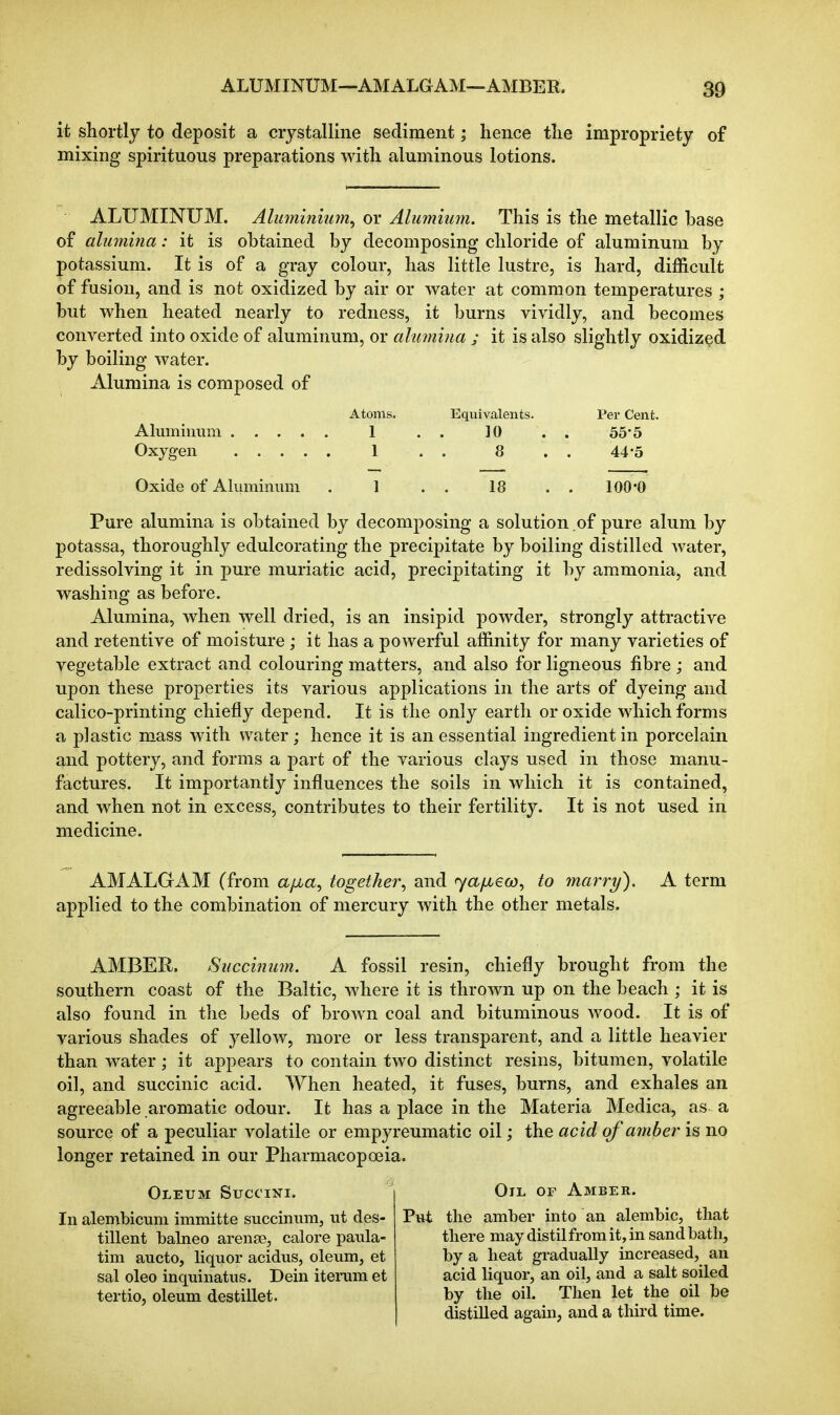 it shortly to deposit a crystalline sediment; hence the impropriety of mixing spirituous preparations with aluminous lotions. ALUMINUM. Aluminium^ or Aliimium. This is the metallic base of alumina: it is obtained by decomposing chloride of aluminum by potassium. It is of a gray colour, has little lustre, is hard, difficult of fusion, and is not oxidized by air or water at common temperatures ; but when heated nearly to redness, it burns vividly, and becomes converted into oxide of aluminum, or ahunina ; it is also slightly oxidized by boiling water. Alumina is composed of Atoms. Equivalents. Per Cent. Alumnmm I . . 10 . . 55*5 Oxygen 1 . . 8 , . 44*5 Oxide of Aluminum . 1 . . 18 . . 100*0 Pure alumina is obtained by decomposing a solution of pure alum by potassa, thoroughly edulcorating the precipitate by boiling distilled water, redissolving it in pure muriatic acid, precipitating it by ammonia, and washing as before. Alumina, when well dried, is an insipid powder, strongly attractive and retentive of moisture; it has a powerful affinity for many varieties of vegetable extract and colouring matters, and also for ligneous fibre ; and upon these properties its various applications in the arts of dyeing and calico-printing chiefly depend. It is the only earth or oxide which forms a plastic mass with water; hence it is an essential ingredient in porcelain and pottery, and forms a part of the various clays used in those manu- factures. It importantly influences the soils in which it is contained, and when not in excess, contributes to their fertility. It is not used in medicine. AMALGAM (from a/xa, together, and fya/u,€co, to ynarry). A term applied to the combination of mercury with the other metals. AMBER. Succimim. A fossil resin, chiefly brought from the southern coast of the Baltic, where it is thrown up on the beach ; it is also found in the beds of brown coal and bituminous wood. It is of various shades of yellow, more or less transparent, and a little heavier than water; it appears to contain two distinct resins, bitumen, volatile oil, and succinic acid. When heated, it fuses, burns, and exhales an agreeable aromatic odour. It has a place in the Materia Medica, as a source of a peculiar volatile or empyreumatic oil; the acid of ainber is no longer retained in our Pharmacopoeia. Oleum Succini. In alembicum immitte succinum, ut des- tillent balneo arense, calore paula- tim aucto, liquor acidus, oleum, et sal oleo inquinatus. Dein iterum et tertio, oleum destillet. Oil of Ambeb. Put the amber into an alembic, that there may distil from it, in sand bath, by a heat gradually increased, an acid liquor, an oil, and a salt soiled by the oil. Then let the oil be distilled again, and a third time.