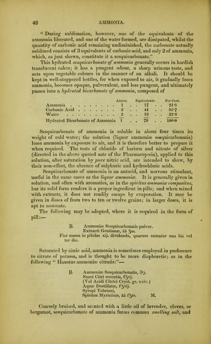  During suLlimatioii, however, one of tlie equivalents of the ammonia liberated, and one of the water formed, are dissipated, whilst the quantity of carbonic acid remaining undiminished, the carbonate actually sublimed consists of 3 equivalents of carbonic acid, and only 2 of ammonia, which, as just shown, constitute it a sesquicarbonate. This hydrated sesquicarbonate of ammonia generally occurs in hardish translucent cakes; it has a pungent odour, a sharp urinous taste, and acts upon vegetable colours in the manner of an alkali. It should he kept in well-stoppered bottles, for when exposed to air, it gradually loses ammonia, becomes opaque, pulverulent, and less pungent, and ultimately passes into a hydrated bicarbonate of amrnoiiia, composed, of Atoms. Equivalents. Per Cent. Ammonia 1 . . 17 • • 21'5 Carbonic Acid 2 . . 44 . . 55*7 Water 2 . . 18 . . 22-8 Hydrated Bicarbonate of Ammonia 1 . . 79 .. 100*0 Sesquicarbonate of ammonia is soluble in about four times its weight of cold water; the solution (liquor ammoniye se«quicarbonatis) loses ammonia by exposure to air, and it is therefore better to prepare it when required. The tests of chloride of barium and nitrate of silver (directed in the above quoted note of the Pharmacopoeia), applied to this solution, after saturation by pure nitric acid, are intended to show, by their non-effect, the absence of sulphuric and hydrochloric acids. Sesquicarbonate of ammonia is an antacid, and nervous stimulant, useful in the same cases as the liquor ammoniac. It is generally given in solution, and often with aromatics, as in the spiritus ammoniai composiiiis^ but its solid form renders it a proper ingredient in pills; and when mixed with extracts, it does not readily escape by evaporation. It may be given in doses of from two to ten or twelve grains; in larger doses, it is apt to nauseate. The following may be adopted, where it is required in the form of pill:— ^ Ammoniie Sesquicarbouatis pulver. Extract! Gentianae, aa ^ss. Fiat massa in pilulas xij. dividenda, quarum sumatur una bis vel ter die. Saturated by citric acid, ammonia is sometimes employed in preference to citrate of potassa, and is thought to be more diaphoretic; as in the following Haustus ammonias citratis:— ^ Ammonias Sesquicarbonatis^ 3j. Succi Citri recentis, f 5vj. (Vel Acidi Citrici Cryst. gr. xxiv.) Aquae Destillatae, f5vij. Syrupi Tolutani, Spiritus Myristiese, aa f 5s?. M. Coarsely bruised, and scented with a little oil of lavender, cloves, or bergamot, sesquicarbonate of ammonia forms common smelling salt, and