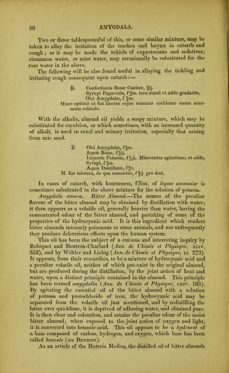 Two or three tablespoonsful of this, or some similar mixture, may he taken to allay the irritation of the trachea and larynx in catarrh and cough; or it may he made the vehicle of expectorants and sedatives; cinnamon water, or mint water, may occasionally he suhstituted for the rose water in the ahove. The following will he also found useful in allaying the tickling and irritating cough consequent upon catarrh:— ^ Confectionis Rosae Caninse, ^ij. Syrupi Papaveris, f ^ss. tare simul et adde gradatim, Olei Amygdala), f ^ss. INIisce optirae ut fiat linctns ciijus simiatur cochleare uuuni mini- mum subinde. With the alkalis, almond oil yields a soapy mixture, which may he substituted for emulsion, or which sometimes, with an increased quantity of alkali, is used in renal and urinary irritation, especially that arising from uric sand. Olei Amygdalae, f ^ss. Aquae Rosao, f ^ij. Liquoris Potassao, f5ji' Misceantiir agitatione, et adde, Syrupi, f 5SS. Aquae Destillatae, f ^v. M. fiat mistura, de qua sumantur, f ^ij. pro dosi. In cases of catarrh, with hoarseness, f3iss. of liquor ammon'ice is sometimes substituted in the above mixture for the solution of potassa. Amygdala amara. Bitter Almond.—The source of the peculiar flavour of the bitter almond may be obtained by distillation with water; it then appears as a volatile oil, generally heavier than water, having the concentrated odour of the bitter almond, and partaking of some of the properties of the hydrocyanic acid. It is this ingredient which renders bitter almonds intensely poisonous to some animals, and not unfrequently they produce deleterious effects upon the human system. This oil has been the subject of a curious and interesting inquiry by Robiquet and Boutron-Charlard {Ann. de Chimie et Physique^ xliv. 352), and by Wohler and Liebig {Ann. de Chimie et Physique^ li. 273). It appears, from their researches, to be a mixture of hydrocyanic acid and a peculiar volatile oil, neither of which pre-exist in the original almond, but are produced during the distillation, by the joint action of heat and water, uj)on a distinct princij)le contained in the almond. This principle has been termed amygdalin {Ann. de Chimie et Physique^ Lxiv. 185). By agitating the essential oil of the bitter almond with a solution of potassa and protochloride of iron, the hydrocyanic acid may he separated from the volatile oil just mentioned, and by redistilling the latter over quicklime, it is deprived of adhenng water, and obtained pure. It is then clear and colourless, and retains the peculiar odour of the moist hitter almond; when exposed to the joint action of oxygen and light, it is converted into benzoic acid. This oil appears to be a hydruret of a base composed of carbon, hydrogen, and oxygen, which base has been called henzule {see Benzoin). As an article of the Materia Medica, the distilled oil of bitter almonds