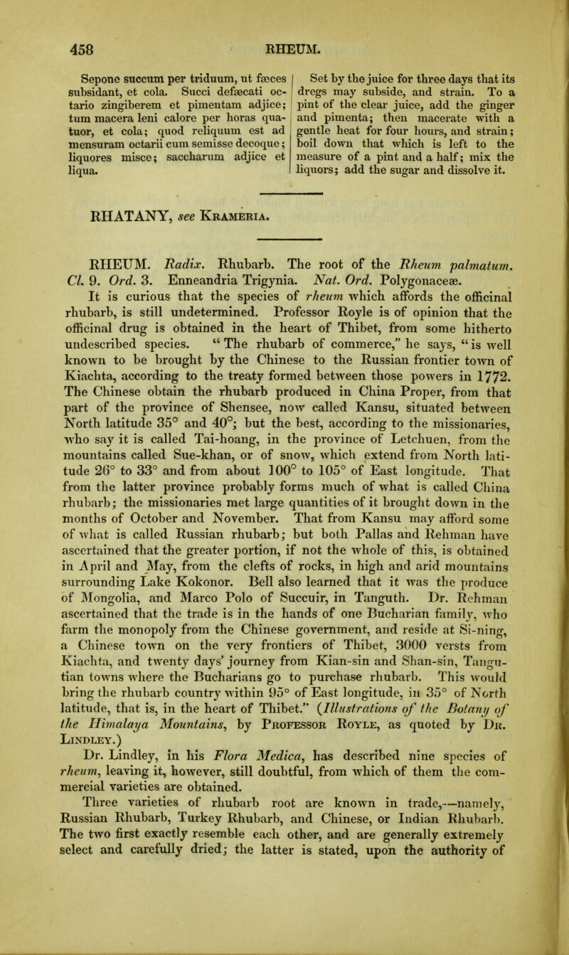 Sepone succum per triduum, ut faeces I Set by the juice for three days that its subsidant, et cola. Succi defsecati oc- dregs may subside, and strain. To a tario zingiberem et pimentam adjice; pint of the clear juice, add the ginger turn macera leni calore per horas qua- | and pimenta; then macerate with a tuor, et cola; quod reliquum est ad gentle heat for four hours, and strain; mensuram octarii cum semisse decoque; boil down that which is left to the liquores misce; saccharum adjice et measure of a pint and a half; mix the liqua. liquors; add the sugar and dissolve it. RHATANY, see Krameria. RHEUM. Radix. Rhubarb. The root of the Rheum palmatmn. CI. 9. Ord. 3. Enneandria Trigynia. Nat. Ord. Polygonaceae. It is curious that the species of rheum which affords the officinal rhubarb, is still undetermined. Professor Royle is of opinion that the officinal drug is obtained in the heart of Thibet, from some hitherto undescribed species.  The rhubarb of commerce, he says,  is well known to be brought by the Chinese to the Russian frontier town of Kiachta, according to the treaty formed between those powers in 1772. The Chinese obtain the rhubarb produced in China Proper, from that part of the province of Shensee, now called Kansu, situated between North latitude 35^ and 40°; but the best, according to the missionaries, who say it is called Tai-hoang, in the province of Letchuen, from the mountains called Sue-khan, or of snow, which extend from North lati- tude 26° to 33° and from about 100° to 105° of East longitude. That from the latter province probably forms much of what is called China rhubarb; the missionaries met large quantities of it brought down in the months of October and November. That from Kansu may afford some of what is called Russian rhubarb; but both Pallas and Rehman have ascertained that the greater portion, if not the whole of this, is obtained in April and May, from the clefts of rocks, in high and arid mountains surrounding Lake Kokonor. Bell also learned that it Avas the produce of Mongolia, and Marco Polo of Succuir, in Tanguth. Dr. Rehman ascertained that the trade is in the hands of one Bucharian family, Avho farm the monopoly from the Chinese government, and reside at Si-ning, a Chinese town on the very frontiers of Thibet, 3000 versts from Kiachta, and twenty days' journey from Kian-sin and Shan-sin, Tangu- tian towns where the Bucharians go to purchase rhubarb. This would bring the rhubarb country within 95° of East longitude, in 35° of North latitude, that is, in the heart of Thibet. (Illtistratiofis of the Botniiij of the Himalaya Mountains^ by Professor Royle, as quoted by Dr. LiNDLEY.) Dr. Lindley, in his Flora Medica, has described nine species of rheinn, leaving it, however, still doubtful, from which of them the com- mercial varieties are obtained. Three varieties of rhubarb root are known in trade,-—namely, Russian Rhubarb, Turkey Rhubarb, and Chinese, or Indian Rhubarb. The two first exactly resemble each other, and are generally extremely select and carefully dried; the latter is stated, upon the authority of