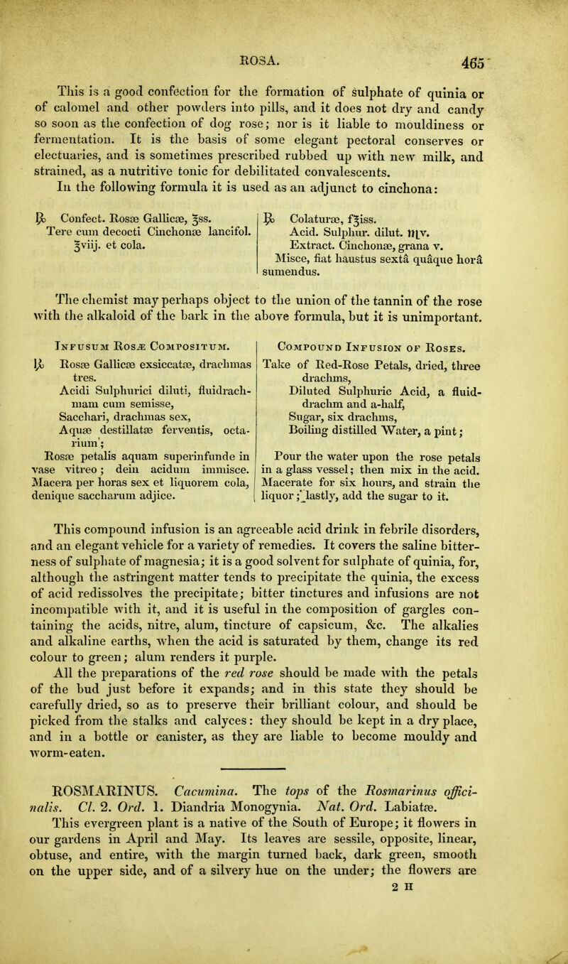 E03A. 465- This is a good confection for the formation of sulphate of quinia or of calomel and other powders into pills, and it does not dry and candy so soon as the confection of dog rose; nor is it liable to mouldiness or fermentation. It is the basis of some elegant pectoral conserves or electuaries, and is sometimes prescribed rubbed up with new milk, and strained, as a nutritive tonic for debilitated convalescents. In the following formula it is used as an adjunct to cinchona: Confect. Hosse GalUcse, ^ss. Tere cum decocti Cmchonse lancifol. ^viij. et cola. ^ Colaturse, f^iss. Acid. Sulphur, dilut. ll|v. Extract. Cinchonse, grana v. Misce, fiat haustus sexta quaque hor^ sumendus. The chemist may perhaps object to the union of the tannin of the rose with the alkaloid of the bark in the above formula, but it is unimportant. Tnfusum Ros-^ Compositum. l/i Rosse Gallicfe exsiccataa, drachmas ires. Acidi Sulphurici dihiti, fluidrach- mam cum semisse, Sacchari, drachmas sex, Aquae destillatse ferventis, octa- rium'; Rosfc petalis aquam superinfunde in vase vitreo; deiu acidum immisce. Macera per horas sex et hquorem cola, denique saccharum adjice. Compound Infusion of Roses. Take of Red-Rose Petals, dried, three drachms, Diluted Sulphuric Acid, a fluid- drachm and a-half, Sugar, six drachms, Boihng distilled Water, a pint ; Pour the water upon the rose petals in a glass vessel; then mix in the acid. Macerate for six hours, and strain the liquor ;* lastly, add the sugar to it. This compound infusion is an agreeable acid drink in febrile disorders, and an elegant vehicle for a variety of remedies. It covers the saline bitter- ness of sulphate of magnesia; it is a good solvent for sulphate of quinia, for, although the astringent matter tends to precipitate the quinia, the excess of acid redissolves the precipitate; bitter tinctures and infusions are not incompatible with it, and it is useful in the composition of gargles con- taining the acids, nitre, alum, tincture of capsicum, &c. The alkalies and alkaline earths, when the acid is saturated by them, change its red colour to green; alum renders it purple. All the preparations of the red rose should be made with the petals of the bud just before it expands; and in this state they should be carefully dried, so as to preserve their brilliant colour, and should be picked from the stalks and calyces: they should be kept in a dry place, and in a bottle or canister, as they are liable to become mouldy and worm-eaten. ROSMARINUS. Cacumina. The tops of the Rosmarinus offici- nalis. CI. 2. Ord. 1. Diandria Monogynia. Nat. Ord. Labiatte. This evergreen plant is a native of the South of Europe; it flowers in our gardens in April and May. Its leaves are sessile, opposite, linear, obtuse, and entire, with the margin turned back, dark green, smooth on the upper side, and of a silvery hue on the under; the flowers are