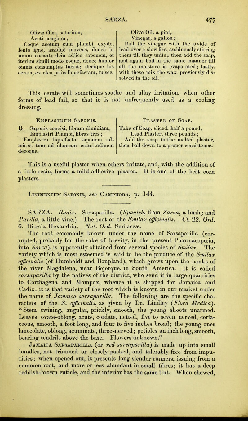 Olivae Olei, octarium, Aceti congium; Coque acetum cum pliiinbi oxydo, lento igne, assidue movens, donee in unum coeant; dein adjice saponem, et iterum simili modo coque, donee hiimor omnis consumptus fuerit; denique his ceram, ex oleo prius liquefactain, niisce. Olive Oil, a pint. Vinegar, a gallon; Boil the vinegai' with the oxide of lead over a slow lire, assiduously stirring them till they unite; then add the soap, and again boil in the same manner till all the moisture is evaporated; lastly, with these mix the wax previously dis- solved in the oil. This cerate will sometimes soothe and allay irritation, when other forms of lead fail, so that it is not unfrequently used as a cooling dressing. Emplastuum Saponis. Saponis concisi, libram dimidiam, Emplastri Plumbi, libras tres ; Emplastro liquefacto saponem ad- misce, tum ad idoneam crassitudinem decoque. Plaster of Soap. Take of Soap, sliced, half a pound, Lead Plaster, three pounds; Add the soap to the melted plaster, then boil down to a proper consistence. This is a useful plaster when others irritate, and, with the addition of a little resin, forms a mild adhesive plaster. It is one of the best corn plasters. LiNiMENTUM Saponis, see Camphora, p. 144. SAEZA. Radix. Sarsaparilla. (Spanish, from Zarza, a bush; and Parilla, a little vine.) The root of the Smilax officinalis. CI. 22. Ord. 6. Dioecia Hexandria. Nat. Ord. Smilacese. The root commonly known under the name of Sarsaparilla (cor- rupted, probably for the sake of brevity, in the present Pharmacopoeia, into Sarza), is apparently obtained from several species of Smilax. The variety which is most esteemed is said to be the produce of the Smilax officinalis (of Humboldt and Bonpland), which grows upon the banks of the river Magdalena, near Bojorque, in South America. It is called sarsaparilla by the natives of the district, who send it in large quantities to Carthagena and Mompox, whence it is shipped for Jamaica and Cadiz: it is that variety of the root which is known in our market under the name of Jamaica sarsaparilla. The following are the specific cha- racters of the S. officinalis^ as given by Dr. Lindley {Flora Medico).  Stem twining, angular, prickly, smooth, the young shoots unarmed. Leaves ovate-oblong, acute, cordate, netted, five to seven nerved, coria- ceous, smooth, a foot long, and four to five inches broad; the young ones lanceolate, oblong, acuminate, three-nerved; petioles an inch long, smooth, bearing tendrils above the base. Flowers unknown. Jamaica Sarsaparilla (or red sarsaparilla) is made up into small bundles, not trimmed or closely packed, and tolerably free from impu- rities ; when opened out, it presents long slender runners, issuing from a common root, and more or less abundant in small fibres; it has a deep reddish-brown cuticle, and the interior has the same tint. When chewed,