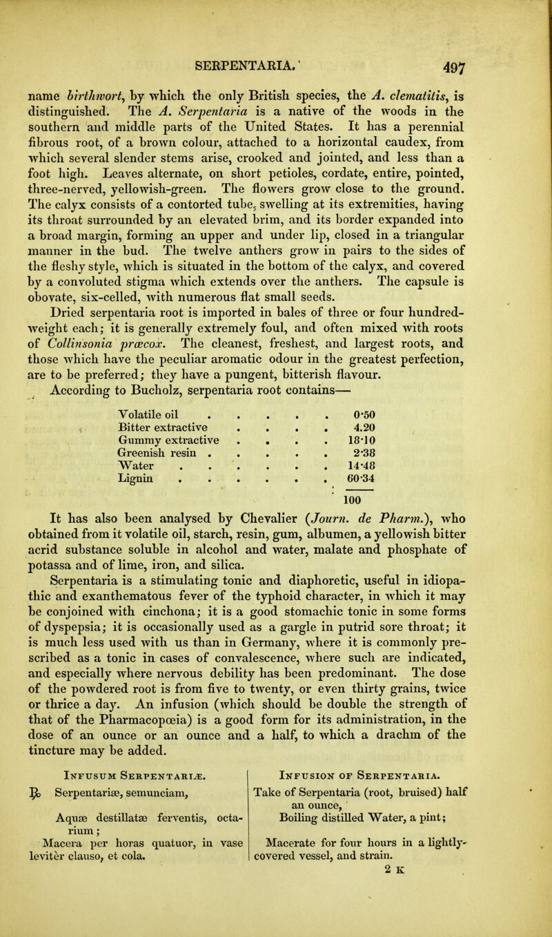 name hirthvort, by which the only British species, the A. clematitis^ is distinguished. The A. Serpentaiia is a native of the woods in the southern and middle parts of the United States. It has a perennial fibrous root, of a brown colour, attached to a horizontal caudex, from which several slender stems arise, crooked and jointed, and less than a foot high. Leaves alternate, on short petioles, cordate, entire, pointed, three-nerved, yellowish-green. The flowers grow close to the ground. The calyx consists of a contorted tube, swelling at its extremities, having its throat surrounded by an elevated brim, and its border expanded into a broad margin, forming an upper and under lip, closed in a triangular manner in the bud. The twelve anthers grow in pairs to the sides of the fleshy style, which is situated in the bottom of the calyx, and covered by a convoluted stigma which extends over the anthers. The capsule is obovate, six-celled, with numerous flat small seeds. Dried serpentaria root is imported in bales of three or four hundred- weight each; it is generally extremely foul, and often mixed with roots of Collinsonia prcecox. The cleanest, freshest, and largest roots, and those which have the peculiar aromatic odour in the greatest perfection, are to be preferred; they have a pungent, bitterish flavour. According to Bucholz, serpentaria root contains— Volatile oil Bitter extractive Gummy extractive Greenish resin , Water Lignia 0-50 4.20 18-10 2-38 14-48 60-34 100 It has also been analysed by Chevalier (^Journ. de Pkarm.), who obtained from it volatile oil, starch, resin, gum, albumen, a yellowish bitter acrid substance soluble in alcohol and water, malate and phosphate of potassa and of lime, iron, and silica. Serpentaria is a stimulating tonic and diaphoretic, useful in idiopa- thic and exanthematous fever of the typhoid character, in which it may be conjoined with cinchona; it is a good stomachic tonic in some forms of dyspepsia; it is occasionally used as a gargle in putrid sore throat; it is much less used with us than in Germany, where it is commonly pre- scribed as a tonic in cases of convalescence, where such are indicated, and especially where nervous debility has been predominant. The dose of the powdered root is from five to twenty, or even thirty grains, twice or thrice a day. An infusion (which should be double the strength of that of the Pharmacopoeia) is a good form for its administration, in the dose of an ounce or an ounce and a half, to which a drachm of the tincture may be added. Infusum Serpentartje. 1^ Serpentarise, semimciam, Aquse destillatse ferventis, octa- rium; Macera per horas quatuor, in vase leviter clauso, et cola. Infusion of Serpentaria. Take of Serpentaria (root, bruised) half an ounce. Boiling distilled Water, a pint; Macerate for four hours in a lightly- covered vessel, and strain. 2 K
