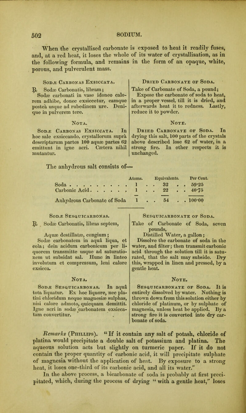 When the crystallised carbonate is exposed to heat it readily fuses, and, at a red heat, it loses the whole of its water of crystallisation, as in the following formula, and remains in the form of an opaque, white, porous, and pulverulent mass. SoD^ Carbonas Exsiccata. ^ Sodse Carbonatis, libram; Sodse carbonati in vase idoneo calo- rem adhibe, donee exsiccetur, eamque postea usque ad rubedinem ure. Deni- que in pulverem tere. NOTA. SoD^ Carbonas Exsiccata. In hoc sale exsiccando, crystallorum supra descriptarum partes 100 aquae partes 62 emittunt in igne acri. Csetera nihil mutantur. Dried Carbonate of Soda. Take of Carbonate of Soda, a pound; Expose the carbonate of soda to heat, in a proper vessel, till it is dried, and afterwards heat it to redness. Lastly, reduce it to powder. Note. Dried Carbonate of Soda. In drying this salt, 100 parts of the crystals above described lose 62 of water, in a strong fire. In other respects it is unchanged. The anhydrous salt consists of— Atoms. Equivalents. Per Cent. . 32 . . 59-25 1 22 . 40-75 Anhydrous Carbonate of Soda 1 . . 54 . . 100-00 SoD^ Sesquicarbonas. ^ Sodse Carbonatis, libras septem, Aqu£B destillata3, congium; Sodse carbonatem in aqua liqua, et cola; dein acidum carbonicum per li- quorem transmitte usque ad saturatio- iiem ut subsidat sal. Hunc in linteo involutum et compressum, leni calore exsicca. Not a. SoD^ Sesqtjicarbonas. In aqua tota liquatur. Ex hoc liquore, nec pla- tiui chloridum neque magnesise sulphas, nisi calore admoto, quicquara demittit. Igne acri in sodse [carbonatem exsicca- tam convertitur. Sesquicarbonate of Soda. Take of Carbonate of Soda, seven pounds, Distilled Water, a gallon; Dissolve the carbonate of soda in the water, and filter; then transmit carbonic acid through the solution till it is satu- rated, that the salt may subside. Dry this, wrapped in linen and pressed, by a gentle heat. Note. Sesquicarbonate of Soda. It is entirely dissolved by water. Nothing is thrown down from this solution either by chloride of platinum, or by sulphate of magnesia, unless heat be applied. By a strong fire it is converted into dry car- bonate of soda. Remarks (Phillips).  If it contain any salt of potash, chloride of platina would precipitate a double salt of potassium and platina. The aqueous solution acts but slightly on turmeric paper. If it do not contain the proper quantity of carbonic acid, it will precipitate sulphate of magnesia without the application of heat. By exposure to a strong heat, it loses one-third of its carbonic acid, and all its water. In the above process, a bicarbonate of soda is probably at first preci- pitated, which, during the process of drying  with a gentle heat, loses