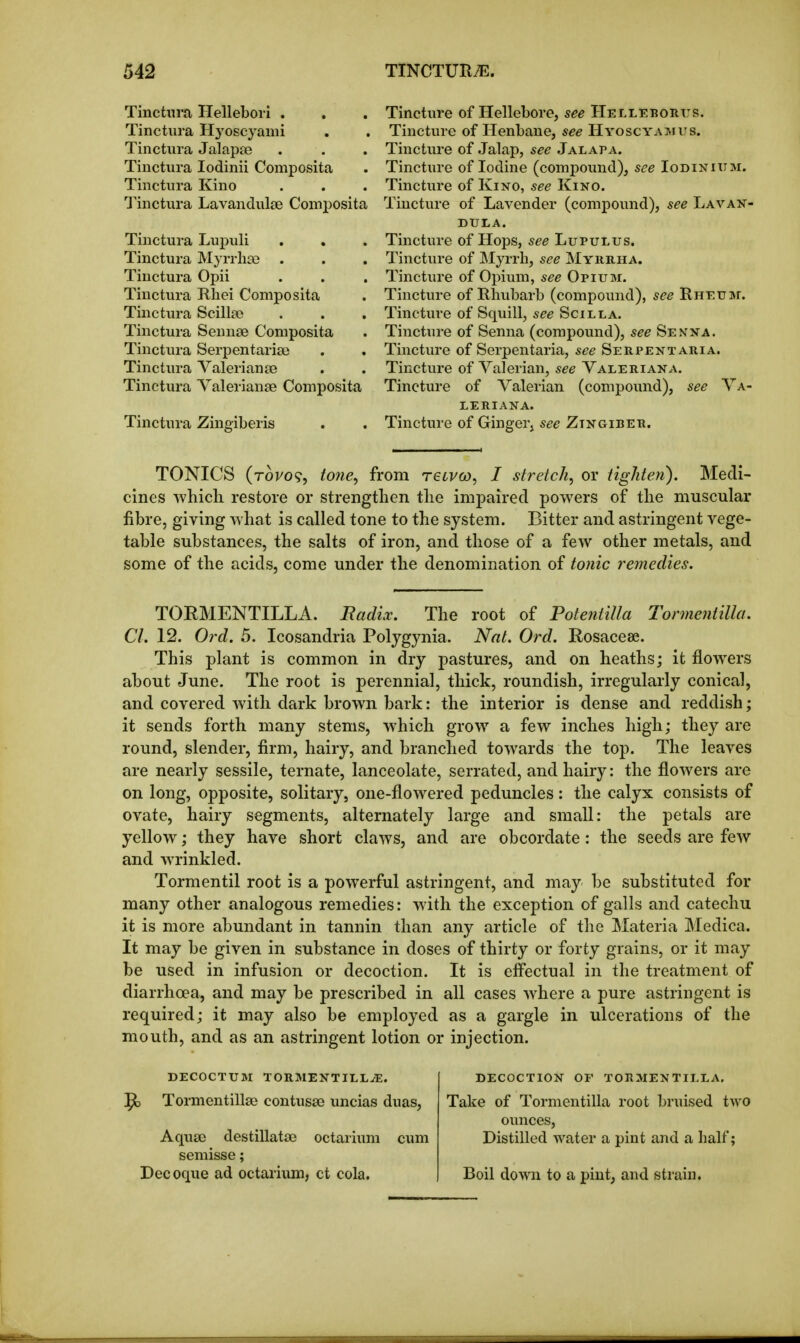 Tinctiira Helleboii . Tinctura Hj^oscyami Tinctiira Jalapje Tinctura lodinii Composita Tinctura Kino Tinctura Lavandulae Composita Tinctura Lupuli Tinctura Myrrhse . Tinctura Opii Tinctura Rhei Composita Tinctura Scillse Tinctura Sennse Composita Tinctura Serpentaria3 Tinctura Valerianae Tinctura Valerianae Composita Tinctura Zineiberis Tincture of Hellebore, see Helleborus. Tincture of Henbane, see Hygscyaimus. Tincture of Jalap, see Jalapa. Tincture of Iodine (compound), see Iodinium. Tincture of Kino, see Kino. Tincture of Lavender (compound), see Lavan- dula. Tincture of Hops, see Lupulus. Tincture of JMyrrh, see Myrrha. Tincture of Opium, see Opium. Tincture of Rhubarb (compound), see RHEuar. Tincture of Squill, see Soil la. Tincture of Senna (compound), see Senna. Tincture of Serpentaria, see Serpentaria. Tincture of Valerian, see Valeriana. Tincture of Valerian (compound), see Va- leriana. Tincture of Ginger, see Zingiber. TONICS (tovo^, tone^ from reLVco, I stretch, or tighten). Medi- cines which restore or strengthen the impaired powers of the muscular fibre, giving what is called tone to the system. Bitter and astringent vege- table substances, the salts of iron, and those of a few other metals, and some of the acids, come under the denomination of tonic remedies. TORMENTILLA. Radix. The root of Potentilla Tonnentilla. CI. 12. Ord. 5. Icosandria Polygynia. Nat. Ord. Rosacese. This plant is common in dry pastures, and on heaths; it flowers about June. The root is perennial, thick, roundish, irregularly conical, and covered with dfirk brown bark: the interior is dense and reddish; it sends forth many stems, which grow^ a few inches high; they are round, slender, firm, hairy, and branched towards the top. The leaves are nearly sessile, ternate, lanceolate, serrated, and hairy: the flowers are on long, opposite, solitary, one-flowered peduncles: the calyx consists of ovate, hairy segments, alternately large and small: the petals are yellow; they have short claws, and are obcordate: the seeds are few and w^rinkled. Tormentil root is a powerful astringent, and may be substituted for many other analogous remedies: with the exception of galls and catechu it is more abundant in tannin than any article of the Materia Medica. It may be given in substance in doses of thirty or forty grains, or it may be used in infusion or decoction. It is effectual in the treatment of diarrhoea, and may be prescribed in all cases where a pure astringent is required; it may also be employed as a gargle in ulcerations of the mouth, and as an astringent lotion or injection. DECOCTUM TORMENTILL-iE. ^ Tormentillae contusae uncias duas, Aquae destillatae octarium cum semisse; Decoque ad octarium, ct cola. decoction or tormentilla. Take of Tormentilla root bruised two ounces. Distilled water a pint and a half; Boil down to a pint, and strain.