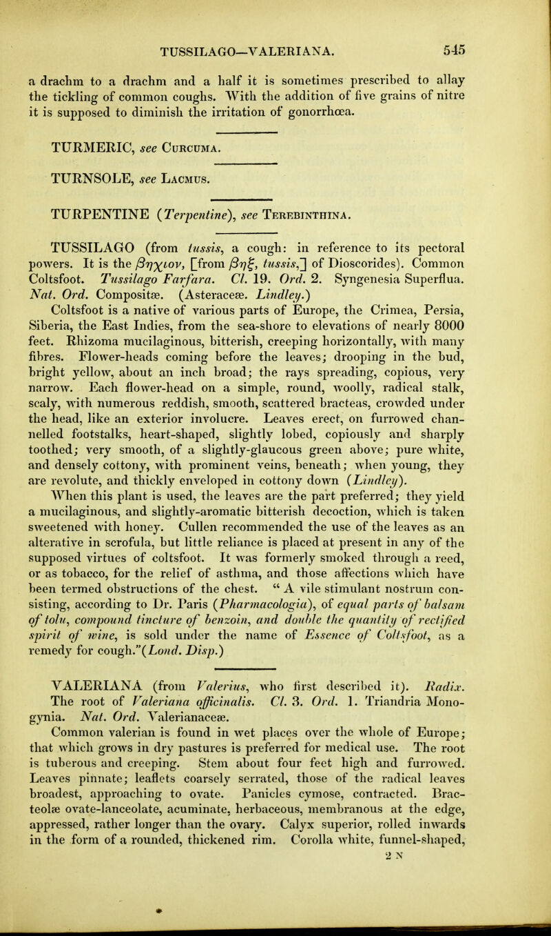 a drachm to a drachm and a half it is sometimes prescribed to allay the tickling of common coughs. With the addition of five grains of nitre it is supposed to diminish the irritation of gonorrhoea. TURMERIC, see Curcuma. TURNSOLE, see Lacmus. TURPENTINE {Terpentine), see Terebinthina. TUSSIL AGO (from iussis, a cough: in reference to its pectoral powers. It is the ffrj'^iov, prom JStj^, hissis,'} of Dioscorides). Common Coltsfoot. Tnssilago Farfara. CI. 19. Ord. 2. Syngenesia Superflua. Nat. Ord. Compositae. (Asteracese. Lindley.) Coltsfoot is a native of various parts of Europe, the Crimea, Persia, Siberia, the East Indies, from the sea-shore to elevations of nearly 8000 feet. Rhizoma mucilaginous, bitterish, creeping horizontally, with many fibres. Flower-heads coming before the leaves; drooping in the bud, bright yellow, about an inch broad; the rays spreading, copious, very narrow. Each flower-head on a simple, round, woolly, radical stalk, scaly, with numerous reddish, smooth, scattered bracteas, crowded under the head, like an exterior involucre. Leaves erect, on furrowed chan- nelled footstalks, heart-shaped, slightly lobed, copiously and sharply toothed; very smooth, of a slightly-glaucous green above; pure white, and densely cottony, with prominent veins, beneath; when young, they are revolute, and thickly enveloped in cottony down {Lindley). AVhen this plant is used, the leaves are the part preferred; they yield a mucilaginous, and slightly-aromatic bitterish decoction, which is taken sweetened with honey. Cullen recommended the use of the leaves as an alterative in scrofula, but little reliance is placed at present in any of the supposed virtues of coltsfoot. It was formerly smoked through a reed, or as tobacco, for the relief of asthma, and those affections which have been termed obstructions of the chest.  A vile stimulant nostrum con- sisting, according to Dr. Paris {Pharjnacologia), of equal parts of balsam of tolu, compound tincture of benzoin, and double the quantity of rectified spirit of wine, is sold under the name of Esse7ice of Coltsfoot, as a remedy for QOVi^.{Lond. Disp.) VALERIANA (from Valerius, who tirst described it). Radix. The root of Valeriana officinalis. CI. 3. Ord. 1. Triandria Mono- gynia. Nat. Ord. Valerianacese. Common valerian is found in wet places over the whole of Europe; that which grows in dry pastures is preferred for medical use. The root is tuberous and creeping. Stem about four feet high and furrowed. Leaves pinnate; leaflets coarsely serrated, those of the radical leaves broadest, approaching to ovate. Panicles cymose, contracted. Brac- teolcc ovate-lanceolate, acuminate, herbaceous, membranous at the edge, appressed, rather longer than the ovary. Calyx superior, rolled inwards in the form of a rounded, thickened rim. Corolla white, funnel-shaped, 2 N