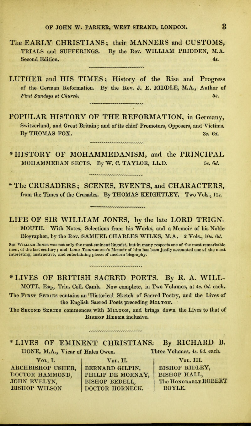 The EARLY CHRISTIANS; their MANNERS and CUSTOMS, TRIALS and SUFFERINGS. By the Rev. WILLIAM PRIDDEN, M.A. Second Edition. 4*. LUTHER and HIS TIMES; History of the Rise and Progress of the German Reformation. By the Rev. J. E. RIDDLE, M.A., Author of First Sundays at Church, 5s. POPULAR HISTORY OF THE REFORMATION, in Germany, Switzerland, and Great Britain; and of its chief Promoters, Opposers, and Victims. By THOMAS FOX. Ss. fid, * HISTORY OF MOHAMMEDANISM, and the PRINCIPAL MOHAMMEDAN SECTS. By W. C. TAYLOR, LL.D. 5*. 6d, * The CRUSADERS; SCENES, EVENTS, and CHARACTERS, from the Times of the Crusades. By THOMAS KEIGHTLEY. Two Vols., 1 Is. LIFE OF SIR WILLIAM JONES, by the late LORD TEIGN- MOUTH. With Notes, Selections from his Works, and a Memoir of his Noble Biographer, by the Rev. SAMUEL CHARLES WHILES, M.A. 2 Vols., 10s. 6d. Sir William Jones was not only the most eminent linguist, but in many respects one of the most remarkable men, of the last century; and Lord Teignmouth's Memoir of him has been justly accounted one of the most interesting, instructive, and entertaining pieces of modern biography. * LIVES OF BRITISH SACRED POETS. By R. A. WILL- MOTT, Esq., Trin. Coll. Camb. Now complete, in Two Volumes, at 4^. 6d. each. The First Series contains an ^ Historical Sketch of Sacred Poetry, and the Lives of the English Sacred Poets preceding Milton. The Second Series commences with Milton, and brings down the Lives to that of Bishop Heber inclusive. * LIVES OF EMINENT CHRISTIANS. By RICHARD B. HONE, M.A., Vicar of Hales Owen. Three Volumes, 4^. 6d. each. Vol. I. ARCHBISHOP USHER, DOCTOR HAMMOND, JOHN EVELYN, BISHOP WILSON Vol. IL BERNARD GILPIN, PHILIP DE MORNAY, BISHOP BEDELL, DOCTOR HORNECK. Vol. IIL BISHOP RIDLEY, BISHOP HALL, The Honorable ROBERT BOYLE.