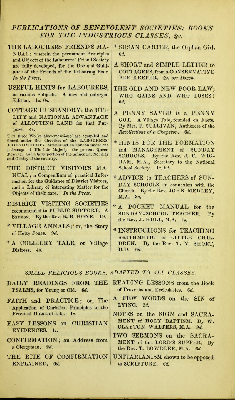 PUBLICATIONS OF BENEVOLENT SOCIETIES; BOOKS FOR THE INDUSTRIOUS CLASSES, Sfc. THE LABOURERS' FRIEND'S MA- NUAL ; wherein the permanent Principles and Objects of the Labourers' Friend Society are fully developed, for the Use and Guid- ance of the Friends of the Labouring Poor. In the Press. USEFUL HINTS for LABOURERS, on various Subjects. A new and enlarged Edition. Is. 6d. COTTAGE HUSBANDRY; the UTI- LITY and NATIONAL ADVANTAGE of ALLOTTING LAND for that Pur- pose. 45. The three Works abovementionetl are compiled and issued under the direction of the LABOURERS' FRIEND SOCIETY, established in London under the patronage of His late Slajesty, the present Queen Dowager, and a large portion of the influential Nobility and Gentry of the country. THE DISTRICT VISITOR'S MA- NUAL ; a Compendium of practical Infor- mation for the Guidance of District Visitors, and a Library of interesting Matter for the Objects of their care. In the Press, DISTRICT YISITING SOCIETIES recommended to PUBLIC SUPPORT. A Sermon. By the Rev. R. B. HONE. 6d. * VILLAGE ANNALS or, the Story of Hetty Jones. 9d. *A COLLIERY TALE, or Village Distress. 4c?. * SUSAN CARTER, the Orphan GirL 6d. A SHORT and SIMPLE LETTER to COTTAGERS, from a CONSERVATIYE BEE KEEPER. 2s. per Dozen. THE OLD AND NEW POOR LAW; WHO GAINS AND WHO LOSES? 6d. A PENNY SAVED is a PENNY GOT. A Village Tale, founded on Facts. By Mrs. F. SULLIVAN, Authoress of the Becollections of a Chaperon. 6d. * HINTS FOR THE FORMATION and MANAGEMENT of SUNDAY SCHOOLS. By the Rev. J. C. WIG- RAM, M.A., Secretary to the National School Society. Is. 6d. * ADVICE to TEACHERS of SUN- DAY SCHOOLS, in connexion with the Church. By the Rev. JOHN MEDLEY, M.A. 3d. ^ A POCKET MANUAL for the SUNDAY-SCHOOL TEACHER. By the Rev. J. HULL, M.A. Is. * INSTRUCTIONS for TEACHING ARITHMETIC to LITTLE CHIL- DREN. By the Rev. T. V. SHORT, D.D. 6d. SMALL RELIGIOUS BOOKS, DAILY READINGS FROM THE PSALMS, for Young or Old. 6d. FAITH and PRACTICE; or, The Application of Christian Principles to the Practical Duties of Life. Is. EASY LESSONS on CHRISTIAN EVIDENCES. Is. CONFIRMATION; an Address from a Clergyman. 2d. THE RITE OF CONFIRMATION EXPLAINED. 6d. ADAPTED TO ALL CLASSES. READING LESSONS from the Book of Proverbs and Ecclesiastes. 6d. A FEW WORDS on the SIN of LYING. 3d. NOTES on the SIGN and SACRA- MENT of HOLY BAPTISM. By W. CLAYTON WALTERS, M.A. 9d. TWO SERMONS on the SACRA- MENT of the LORD'S SUPPER. By the Rev. T. BOWDLER, M.A. 6d. UNITARIANISM shown to be opposed to SCRIPTURE. 6d.