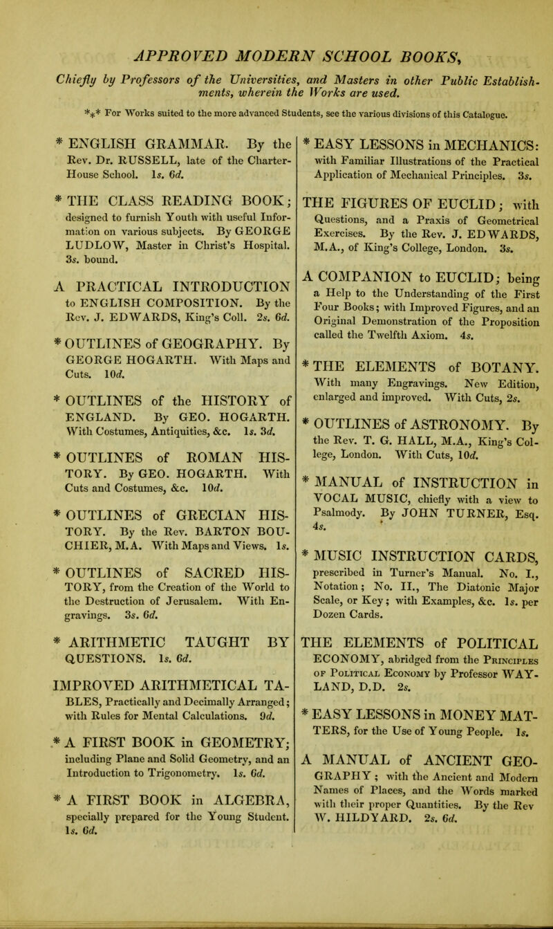 APPROVED MODERN SCHOOL BOOKS, Chiefly by Professors of the Universities, and Masters in other Public Establish- mentSf wherein the Works are used. For Works suited to the more advanced Students, see the various divisions of this Catalogue. * ENGLISH GRAMMAR. By the Rev. Dr. RUSSELL, late of the Charter- House School. Is. 6d. * THE CLASS READING BOOK; designed to furnish Youth with useful Infor- mation on various subjects. By GEORGE LUDLOW, Master in Christ's Hospital. 3s. bound. A PRACTICAL INTRODUCTION to ENGLISH COMPOSITION. By the Rev. J. EDWARDS, King's Coll. 26-. 6d. * OUTLINES of GEOGRAPHY. By GEORGE HOGARTH. With Maps and Cuts. lOd. * OUTLINES of the HISTORY of ENGLAND. By GEO. HOGARTH. With Costumes, Antiquities, &c. 1*. 3d. * OUTLINES of ROMAN HIS- TORY. By GEO. HOGARTH. With Cuts and Costumes, &c. lOd. * OUTLINES of GRECIAN HIS- TORY. By the Rev. BARTON BOU- CHIERjM.A. With Maps and Views. 1*. * OUTLINES of SACRED HIS- TORY, from the Creation of the World to the Destruction of Jerusalem. With En- gravings. 35. 6d. * ARITHMETIC TAUGHT BY QUESTIONS. Is. Gd. IMPROVED ARITHMETICAL TA- BLES, Practically and Decimally Arranged; with Rules for Mental Calculations. 9d. * A FIRST BOOK in GEOMETRY; including Plane and Solid Geometry, and an Introduction to Trigonometry. Is. 6d. * A FIRST BOOK in ALGEBRA, specially prepared for the Young Student. Is. 6d. * EASY LESSONS in MECHANICS: with Familiar Illustrations of the Practical Application of Mechanical Principles. 3s. THE FIGURES OF EUCLID; with Questions, and a Praxis of Geometrical Exercises. By the Rev. J. EDWARDS, M.A., of King's College, London. 3s. A COMPANION to EUCLID; being a Help to the Understanding of the First Four Books; with Improved Figures, and an Original Demonstration of the Proposition called the Twelfth Axiom. 4s. *THE ELEMENTS of BOTANY. With many Engravings. New Edition, enlarged and improved. With Cuts, 2s. * OUTLINES of ASTRONOMY. By the Rev. T. G. HALL, M.A., King's Col- lege, London. With Cuts, lOd. * MANUAL of INSTRUCTION in VOCAL MUSIC, chiefly with a view to Psalmody. By JOHN TURNER, Esq. 4s. * MUSIC INSTRUCTION CARDS, prescribed in Turner's Manual. No. I., Notation; No. II., The Diatonic Major Scale, or Key; with Examples, &e. Is. per Dozen Cards. THE ELEMENTS of POLITICAL ECONOMY, abridged from the Principles OF Political Economy by Professor WAY- LAND, D.D. 2s. * EASY LESSONS in MONEY MAT- TERS, for the Use of Young People. Is. A MANUAL of ANCIENT GEO- GRAPHY ; with the Ancient and Modem Names of Places, and the Words marked with their proper Quantities. By the Rev W. HILDYARD. 2s. 6d.