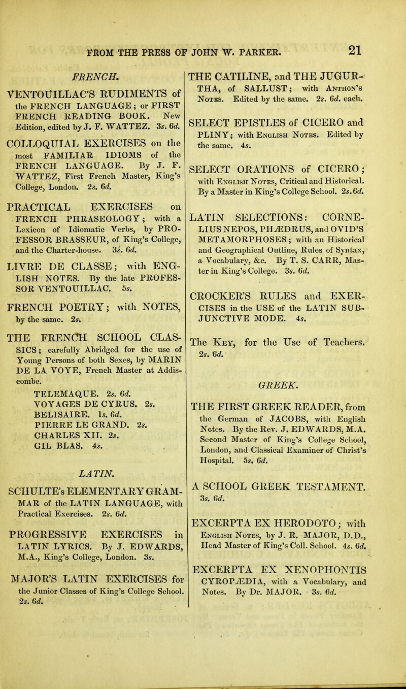 21 FRENCH. VENTOUILLAC'S RUDIMENTS of the FRENCH LANGUAGE ; or FIRST FRENCH READING BOOK. New Edition, edited by J. F. WATTEZ. 35. M. COLLOQUIAL EXERCISES on the most FAMILIAR IDIOMS of the FRENCH LANGUAGE. By J. F. WATTEZ, First French Master, King's College, London. 2s. 6c/. PRACTICAL EXERCISES on FRENCH PHRASEOLOGY; with a Lexicon of Idiomatic Verbs, by PRO- FESSOR BRASSEUR, of King's College, and the Charter-house. 3s. Grf. LITRE DE CLASSE; >vith ENG- LISH NOTES. By the late PROFES- SOR VENTOUILLAC. 5s. FRENCH POETRY; with NOTES, by the same. 2s. THE FRENCH SCHOOL CLAS- SICS ; carefully Abridged for the use of Young Persons of both Sexes, by MARIN DE LA VOYE, French Master at Addis- combe. TELEMAQUE. 2s. Qd. VOYAGES DE CYRUS, 2s. BELISAIRE. Is. Qd. PIERRE LE GRAND. 2s. CHARLES XIL 2s. GIL BLAS. 4s. LATIN. SCIIULTE's ELEMENTARY GRAM- MAR of the LATIN LANGUAGE, with Practical Exercises. 2s. Qd. PROGRESSIVE EXERCISES in LATIN LYRICS. By J. EDWARDS, M.A., King's College, London. 3s. MAJOR'S LATIN EXERCISES for the Junior Classes of King's College School. 2s. Qd. THE CATILINE, ond THE JUGUR- THA, of SALLUST; with Anthon's Notes. Edited by the same. 2s. Qd. each. SELECT EPISTLES of CICERO and PLINY; with English Notes. Edited by the same. 4s. SELECT ORATIONS of CICERO; with English Notes, Critical and Historical. By a Master in King's College School. 2s. Qd, LATIN SELECTIONS: CORNE- LIUS NEPOS, PH^DRUS, and OVID'S METAMORPHOSES ; with an Historical and Geographical Outline, Rules of Syntax, a Vocabulary, &c. By T. S. CARR, Mas- ter in King's College. 3s. Qd. CROCKER'S RULES and EXER- CISES in the USE of the LATIN SUB- JUNCTIVE MODE. 4s. The Key, for the Use of Teachers. 2s. Qd. GREEK, THE FIRST GREEK READER, from the German of JACOBS, with English Notes. By the Rev. J. EDWARDS, M.A. Second Master of King's College School, London, and Classical Examiner of Christ's Hospital. 5s. Qd. A SCHOOL GREEK TESTAMENT. 3s. Qd. EXCERPTA EX HERODOTO; with English Notes, by J. R. MAJOR, D.D., Head Master of King's Coll. School. 4s. Qd, EXCERPTA EX XENOPHONTIS CYROP^DIA, with a Vocabulary, and Notes. By Dr. MAJOR. 3s. Qd.