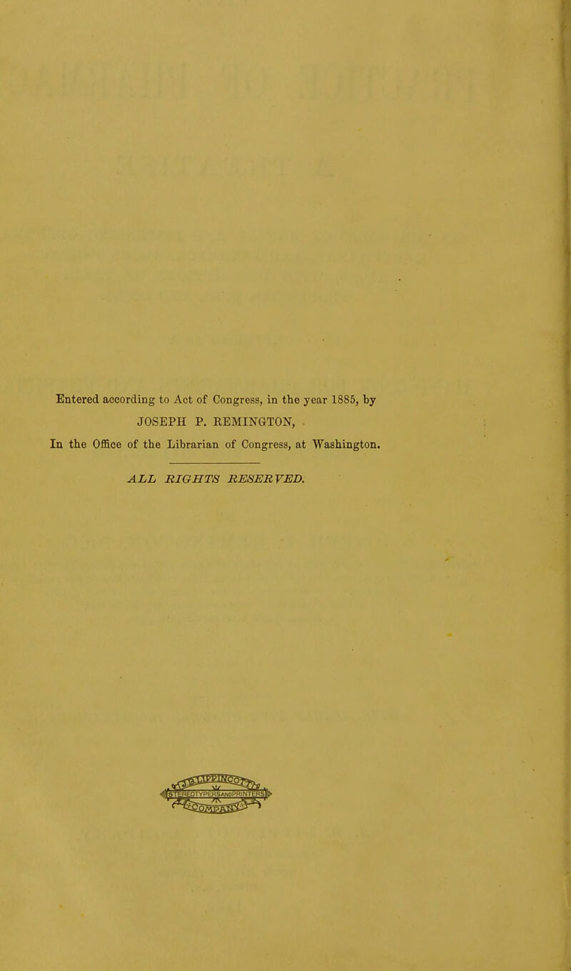 Entered according to Act of Congress, in the year 1885, by JOSEPH P. REMINGTON, . In the Office of the Librarian of Congress, at Washington. ALL RIGHTS RESERVED.