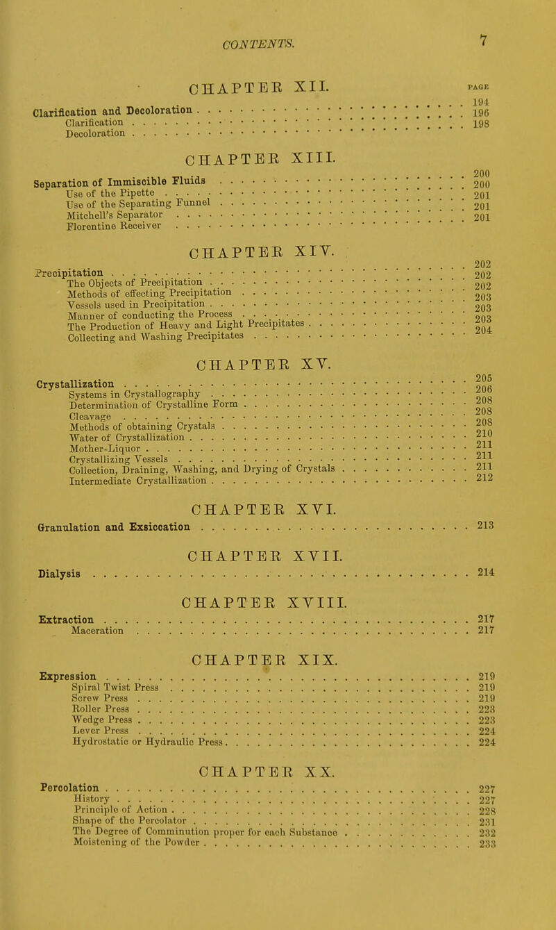 CHAPTEE XII. paof. 194 Clarification and Decoloration 198 Clarification \ ....... ■ 198 Decoloration CHAPTEE XIII. Separation of Immisoible Fluids Use of the Pipette Use of the Separating Funnel Mitchell's Separator Florentine Receiver CHAPTEE XIV Preoipitation The Objects of Precipitation Methods of effecting Precipitation Vessels used in Precipitation Manner of conducting the Process . . . • The Production of Heavy and Light Precipitates . . Collecting and Washing Precipitates CHAPTEE XV. Crystallization Systems in Crystallography Determination of Crystalline Form Cleavage Methods of obtaining Crystals Water of Crystallization Mother-Liquor Crystallizing Vessels Collection, Draining, Washing, and Drying of Crystals Intermediate Crystallization CHAPTEE XVI. Granulation and Exsiccation 213 CHAPTEE XVII. Dialysis 214 CHAPTEE XVIII. Extraction 217 Maceration 217 CHAPTEE XIX. Expression 219 Spiral Twist Press 219 Screw Press 219 Roller Press 223 Wedge Press 223 Lever Press 224 Hydrostatic or Hydraulic Press 224 CHAPTEE XX. Percolation 227 History 227 Principle of Action 228 Shape of the Percolator 231 The Degree of Comminution propor for each Substanco 232 Moistening of the Powder 233 200 200 201 201 201 . 202 . 202 . 202 . 203 . 203 . 203 . 204 205 206 208 208 208 210 211 211 211 212