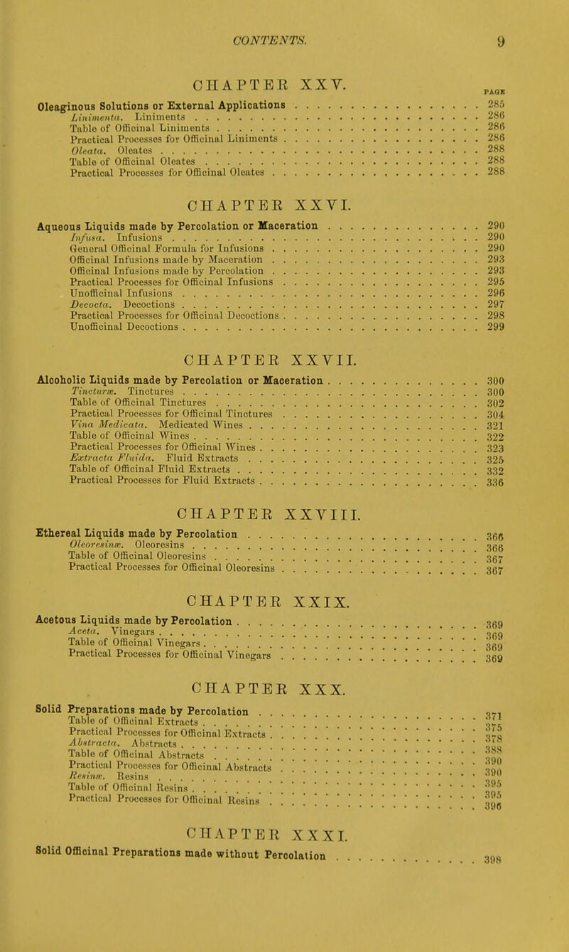 CHAPTER XXV. PA0 Oleaginous Solutions or External Applications 28 Linimentu. Liniments 28 Table of Officinal Liniments 28 Practical Processes for Officinal Liniments 28 Oleata. Oleates 28 Table of Officinal Oleates 28 Practical Processes for Officinal Oleates 28 CHAPTEE XXVI. Aqueous Liquids made by Percolation or Maoeration 29 Infusa. Infusions 29 General Officinal Formula for Infusions 29 Officinal Infusions made by Maceration 29 Officinal Infusions made by Percolation 29 Practical Processes for Officinal Infusions 29 Unofficinal Infusions 29 Decocta. Decoctions 29 Practical Processes for Officinal Decoctions 29 Unofficinal Decoctions 29 CHAPTEE XXVII. Alooholio Liquids made by Percolation or Maoeration 30 Tincturie. Tinctures 30 Table of Officinal Tinctures 30 Practical Processes for Officinal Tinctures 30 Vina Medicata. Medicated Wines 32 Table of Officinal Wines 322 Practical Processes for Officinal Wines 323 Extractn F/uida. Fluid Extracts 325 Table of Officinal Fluid Extracts 332 Practical Processes for Fluid Extracts 336 CHAPTEE XXVIII. Ethereal Liquids made by Percolation 366 Oleoresinie. Oleoresins 366 Table of Officinal Oleoresins 307 Practical Processes for Officinal Oleoresins 307 CHAPTEE XXIX. Acetous Liquids made by Percolation ocg Aceta. Vinegars ' Table of Officinal Vinegars * 30,j Practical Processes for Officinal Vinegars ' 369 CHAPTEE XXX. Solid Preparations made by Peroolation . o». Table of Officinal Extracts .' Practical Processes for Officinal Extracts ! tit Abstraeta. Abstracts Tablo of Officinal Abstracts .'jjjj? Practical Processes for Officinal Abstracts o, Retina, Resins ... Tablo of Officinal Resins j?^ Practical Processes for Officinal Resins'n Jl o»o CHAPTEE XXXI. Solid Officinal Preparations made without Peroolation 398