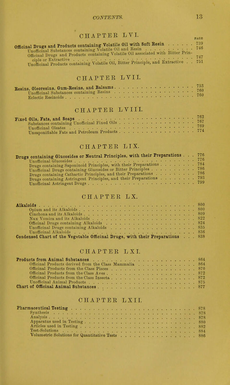 PAGE 739 CHAPTER LVI. Officinal Drugs and Products containing Volatile Oil with Soft Eesin 739 Unoffioinal Substances containing Volatile Oil and Resin . . . '40 Officinal Drug* and Products containing Volatile Oil associated with bitter Prin- ^ UnoSoinS Extractive . . 751 CHAPTER LVII. Resins, Oleoresins, Gum-Resins, and Balsams £j»3 Unofficinal Substances containing Resins ' Eclectic Resinoids CHAPTER LVII I. Fixed Oils, Fats, and Soaps Substances containing Unofficinal Fixed Oils Unofficinal Oleates Unsaponifiable Fats and Petroleum Products CHAPTER LIX. Drugs containing Glucosides or Neutral Principles, with their Preparations . . . 776 Unofficinal Olucosides .- Drugs containing Saponinoid Principles, with their Preparations ibi Unofficinal Drugs containing Glucosides or Bitter Principles 786 Drugs containing Cathartic Principles, and their Preparations ......... 786 Drugs containing Astringent Principles, and their Preparations 793 Unofficinal Astringent Drugs 799 CHAPTER LX. Alkaloids 800 Opium and its Alkaloids 800 Cinchona and its Alkaloids 809 Nux Vomica and its Alkaloids 822 Officinal Drugs containing Alkaloids 824 Unofficinal Drugs containing Alkaloids 835 Unofficinal Alkaloids 836 Condensed Chart of the Vegetable Officinal Drugs, with their Preparations . . . 838 CHAPTER LXI. Products from Animal Substances 864 Officinal Products derived from the Class Mammalia 864 Officinal Products from the Class Pisces 870 Officinal Products from the Class Aves 872 Officinal Products from the Class Insecta 872 Unofficinal Animal Products 875 Chart of Officinal Animal Substances 877 CHAPTER LXI I. Pharmaoeutioal Testing 8?8 Synthesis 878 Analysis 878 Apparatus used in Testing 880 Articles used in Testing 882 Test-Solutions 884 Volumetric Solutions for Quantitative Tests 886