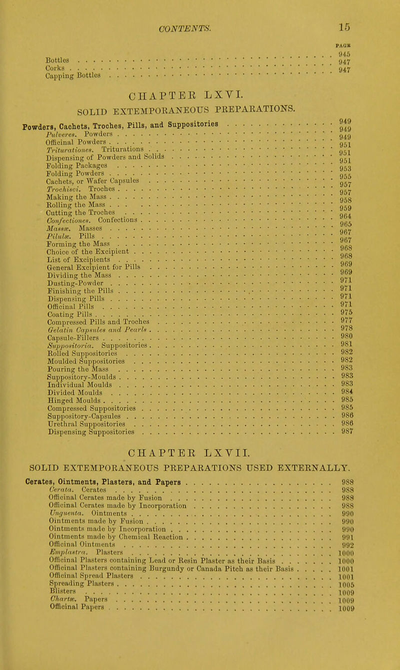 PACK 945 Bottles (j47 Corks 947 Capping Bottles CHAPTER LXVL SOLID EXTEMPORANEOUS PREPARATIONS. Powders, Caohets, Troches, Pills, and Suppositories Pulverea. Powders Officinal Powders Triturationes. Triturations Dispensing of Powders and Solids Folding Packages Folding Powdors Cachets, or Wafer Capsules Trochisci. Troches Making the Mass Rolling the Mass Cutting the Troches Con/ectionea. Confections Maaaee. Masses Pilidx. Pills Forming the Mass Choice of the Excipient List of Bxcipients General Excipient for Pills Dividing the Mass Dusting-Powder Finishing the Pills , Dispensing Pills Officinal Pills Coating Pills Compressed Pills and Troches Gelatin Capsules and Pearls Capsule-Fillers Suppositoria. Suppositories Rolled Suppositories Moulded Suppositories Pouring the Mass Suppository-Moulds Individual Moulds Divided Moulds Hinged Moulds Compressed Suppositories Suppository-Capsules Urethral Suppositories Dispensing Suppositories CHAPTER LXVII. SOLID EXTEMPORANEOUS PREPARATIONS USED EXTERNALLY. Cerates, Ointments, Plasters, and Papers 988 Gerata. Cerates 988 Officinal Cerates made by Fusion 988 Officinal Cerates mado by Incorporation 9S8 Unguenta. Ointments 990 Ointments mado by Fusion 990 Ointments mado by Incorporation 990 Ointments mado by Chemical Reaction 991 Officinal Ointments 992 Emplastra. Plasters 1000 Officinal Plasters containing Lead or Rosin Plaster as their Basis 1000 Officinal Plasters containing Burgundy or Canada Pitch as their Basis 1001 Officinal Spread Plasters 1001 Spreading Plasters 1005 Blisters 1009 Ghartm. Papers 1009 Officinal Papers 1009 949 949 949 951 951 951 953 955 957 957 958 959 964 965 967 967 968 968 969 969 971 971 971 971 975 977 978 980 981 982 982 983 983 983 984 985 985 986 986 987
