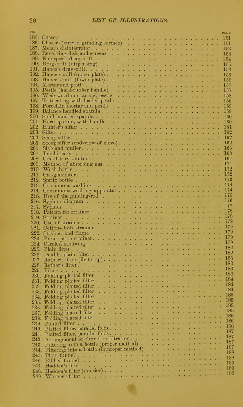 FI°- PAOE 185. Chasers 151 186. Chasers (curved grinding surface) 151 187. Mead's disintegrator 153 188. Kevolving disk and screens 153 189. Enterprise drug-mill 154 190. Drug-mill (dispensing) 155 191. Hancs's drug-mill 156 192. Hance's mill (upper plate) 166 193. Hance's mill (lower plate) 156 194. Mortar and pestle 157 195. Pestle (hard-rubber handle) 157 196. Wedgwood mortar and pestle 158 197. Triturating with loaded pestle 158 198. Porcelain mortar and pestle ■ 159 199. Balance-handled spatula 159 200. Solid-handled spatula 160 201. Horn spatula, with handle 160 202. Hunter's sifter 161 203. Sifter 162 204. Scoop sifter 16? 205. Scoop sifter (end-view of sieve) 162 206. Slab and muller 163 207. Trochiscator 163 208. Circulatory solution 167 209. Method of absorbing gas 171 210. Wash-bottle 172 211. Gas-generator 172 212. Spritz bottle 173 213. Continuous washing 174 214. Continuous-washing apparatus 174 215. Use of the guiding-rod 175 216. Syphon diagram 176 217. Syphon 177 218. Pattern for strainer 178 219. Strainer 178 220. Use of strainer 178 221. Cotton-cloth strainer 179 222. Strainer and frame 179 223. Prescription strainer 179 224. Careless straining 179 225. Plain filter 182 226. Double plain filter I82 227. Pother's filter (first step) 183 228. Pother's filter ]°° 229. Filter }°3. 230. Folding plaited filter ]°* 231. Folding plaited filter If* 232. Folding plaited filter 1°* 233. Folding plaited filter }°* 234. Folding plaited filter }°° 235. Folding plaited filter 236. Folding plaited filter 237. Folding plaited filter 238. Folding plaited filter {* 239. Plaited filter 240. Plaited filter, parallel folds ™ 241. Plaited filter, parallel folds . 242. Arrangement of funnel in filtration ^7 > a bottle (proper method) 18 i a bottle (improper method) 245. Plain funnel 244. Filtering into a bottle (improper method) J8^ 188 246. Pibbed funnel 247. Hadden's filter 248. Hadden's filter (interior) \™ 249. Warner's filter