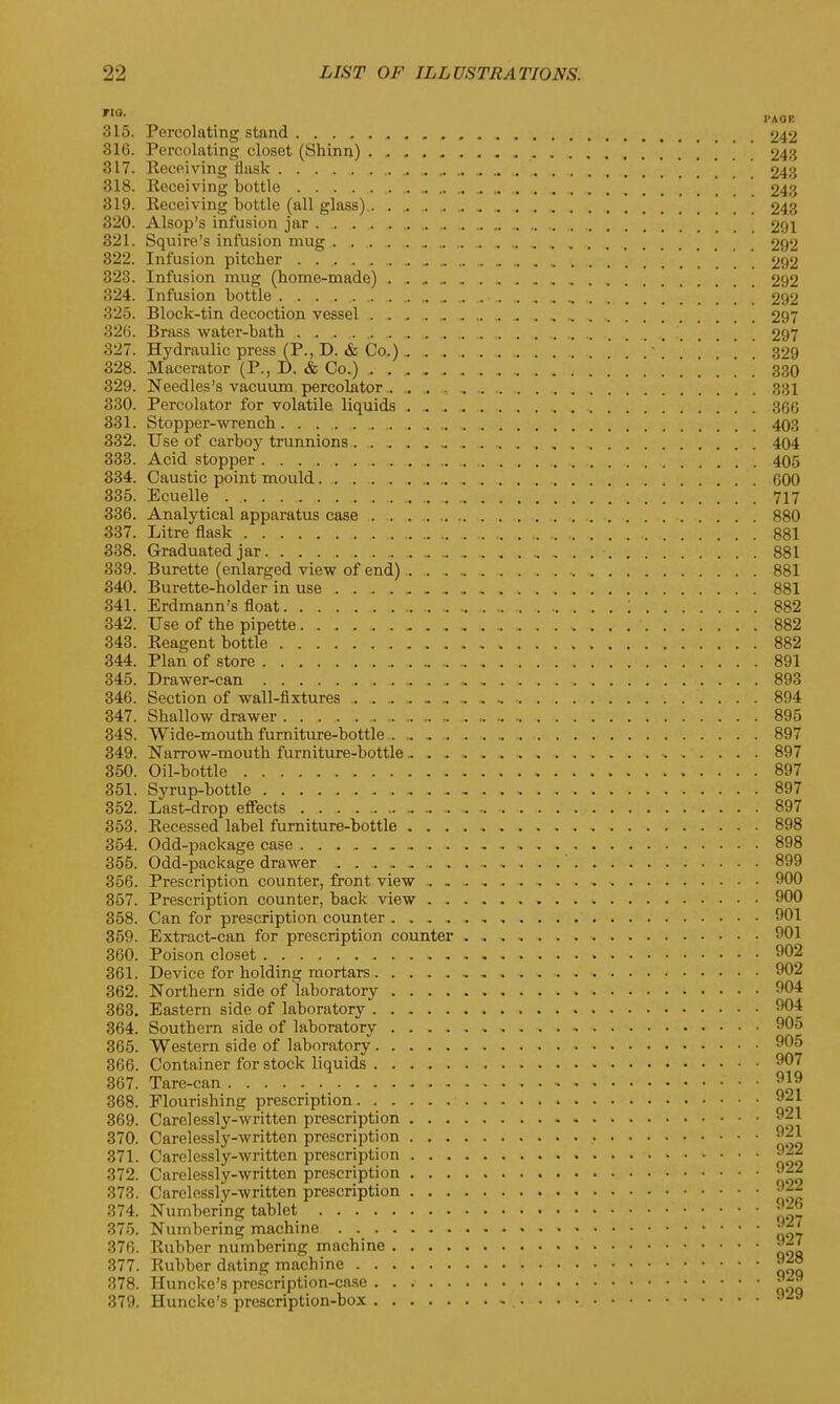 Tla- i-Aar. 315. Percolating stand 242 316. Percolating closet (Shinn) 243 317. Receiving flask . .. . 243 318. Receiving bottle 243 319. Receiving bottle (all glass) 243 320. Alsop's infusion jar 291 321. Squire's infusion mug 292 322. Infusion pitcher „ _ .„ 292 323. Infusion mug (home-made) 292 324. Infusion bottle „ 292 325. Block-tin decoction vessel . . „ . „ 297 326. Brass water-bath 297 327. Hydraulic press (P., D. & Co.) 329 328. Macerator (P., D. & Co.) 330 329. Needles's vacuum percolator . .. . , 331 330. Percolator for volatile liquids 366 331. Stopper-wrench ,.„,., 403 332. Use of carboy trunnions 404 333. Acid stopper „ , 405 334. Caustic point mould 600 335. Ecuelle . 717 336. Analytical apparatus case 880 337. Litre flask . 881 338. Graduated jar 881 339. Burette (enlarged view of end) 881 340. Burette-holder in use 881 341. Erdmann's float '. 882 342. Use of the pipette 882 343. Reagent bottle 882 344. Plan of store 891 345. Drawer-can .. 893 346. Section of wall-fixtures 894 347. Shallow drawer 895 348. Wide-mouth furniture-bottle 897 349. Narrow-mouth furniture-bottle 897 350. Oil-bottle 897 351. Syrup-bottle 897 352. Last-drop effects 897 353. Recessed label furniture-bottle 898 354. Odd-package case * 898 355. Odd-package drawer . . 899 356. Prescription counter, front view 900 357. Prescription counter, back view 900 358. Can for prescription counter 901 359. Extract-can for prescription counter . . . , 901 360. Poison closet 902 361. Device for holding mortars 902 362. Northern side of laboratory 904 363. Eastern side of laboratory 904 364. Southern side of laboratory - 905 365. Western side of laboratory 905 366. Container for stock liquids 907 367. Tare-can 919 368. Elourishing prescription 921 369. Carelessly-written prescription 9-1 370. Carelessly-written prescription 921 371. Carelessly-written prescription 9^2 372. Carelessly-written prescription 922 373. Carelessly-written prescription 374. Numbering tablet 92b 375. Numbering machine 927 376. Rubber numbering machine 927 377. Rubber dating machine 928 378. Huncke's prescription-case ^ 379. Huncke's prescription-box 3iy