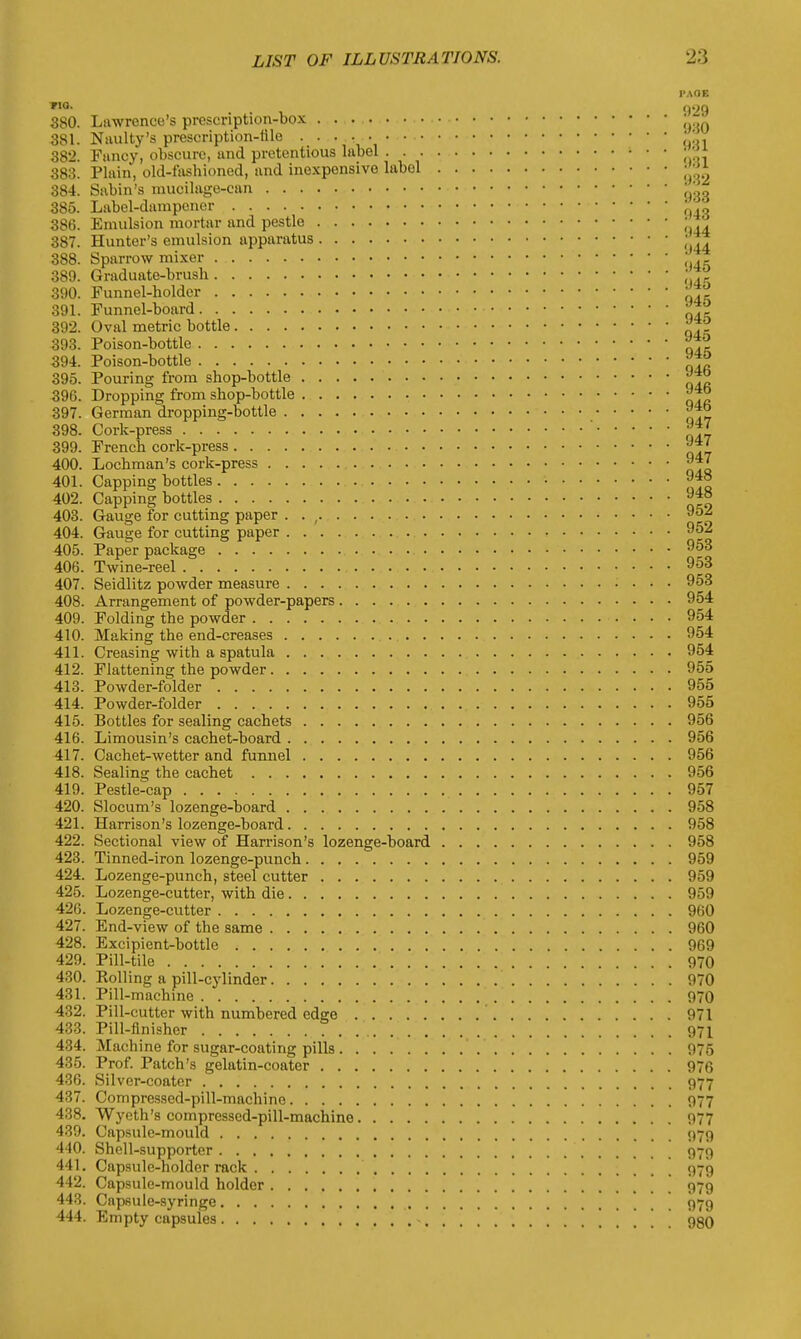 PAOF. *IQ- . . , >)•>$ 380. Lawrence's prescription-box * 381. Naulty's prescription-file ; 382. Fancy, obscure, and pretentious label • • • ™»* 383. Plain, old-fashioned, and inexpensive label 384. Sabin's raucilage-can \' 385. Label-dampener ''' 386. Emulsion mortar and pestle ' 387. Hunter's emulsion apparatus • 388. Sparrow mixer ' 389. Graduate-brush ; *° 390. Funnel-holder 391. Funnel-hoard 392. Oval metric bottle 393. Poison-bottle 394. Poison-bottle *™ 395. Pouring from shop-bottle 396. Dropping from shop-bottle 397. German dropping-bottle 9*° 398. Cork-press Jg 399. French cork-press 400. Lochman's cork-press 9*7 401. Capping bottles 9-J» 402. Capping bottles 403. Gauge for cutting paper . . , 95~ 404. Gauge for cutting paper 9§2 405. Paper package 953 406. Twine-reel 953 407. Seidlitz powder measure 953 408. Arrangement of powder-papers 954 409. Folding the powder 954 410. Making the end-creases 954 411. Creasing with a spatula 954 412. Flattening the powder 955 413. Powder-folder 955 414. Powder-folder 955 415. Bottles for sealing cachets 956 416. Limousin's cachet-board 956 417. Cachet-wetter and funnel 956 418. Sealing the cachet 956 419. Pestle-cap 957 420. Slocum's lozenge-board 958 421. Harrison's lozenge-board 958 422. Sectional view of Harrison's lozenge-board 958 423. Tinned-iron lozenge-punch 959 424. Lozenge-punch, steel cutter 959 425. Lozenge-cutter, with die 959 426. Lozenge-cutter 960 427. End-view of the same 960 428. Excipient-bottle 969 429. Pill-tile 970 430. Rolling a pill-cylinder 970 431. Pill-machine 970 432. Pill-cutter with numbered edge 971 433. Pill-finisher . 971 434. Machine for sugar-coating pills 975 435. Prof. Patch's gelatin-coater 976 436. Silver-coater 977 437. Compressed-pill-machine 977 438. Wycth's compressed-pill-machine 977 439. Capsule-mould 979 440. Shell-supporter 979 441. Capsule-holder rack 979 442. Capsule-mould holder 979 443. Capsule-syringe 979 444. Empty capsules . . . . 980