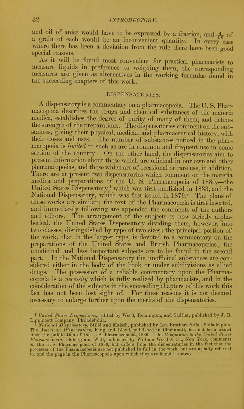 and oil of anise would have to be expressed by a fraction, and X of a gram of each would be an inconvenient quantity. In every case where there has been a deviation from the rule there have been good special reasons. As it will be found most convenient for practical pharmacists to measure liquids in preference to weighing them, the corresponding measures are given as alternatives in the working formulas found in the succeeding chapters of this work. DISPENSATORIES. A dispensatory is a commentary on a pharmacopoeia. The U. S. Phar- macopoeia describes the drugs and chemical substances of the materia medica, establishes the degree of purity of many of them, and defines the strength of the preparations. The dispensatories comment on the sub- stances, giving their physical, medical, and pharmaceutical history, with their doses and uses. The number of substances noticed in the phar- macopoeia is limited to such as are in common and frequent use in some section of the country. On the other hand, the dispensatories aim to present information about those which are officinal in our own and other pharmacopoeias, and those which are of occasional or rare use, in addition. There are at present two dispensatories which comment on the materia medica and preparations of the U. S. Pharmacopoeia of 1880,—the United States Dispensatory,1 which was first published in 1833, and the National Dispensatory, which was first issued in 1879.2 The plans of these works are similar: the text of the Pharmacopoeia is first inserted, and immediately following are appended the comments of the authors and editors. The arrangement of the subjects is now strictly alpha- betical, the United States Dispensatory dividing them, however, into two classes, distinguished by type of two sizes: the principal portion of the work, that in the largest type, is devoted to a commentary on the preparations of the United States and British Pharmacopoeias; the unofficinal and less important subjects are to be found in the second part. In the National Dispensatory the unofficinal substances are con- sidered either in the body of the book or under subdivisions as allied drugs. The possession of a reliable commentary upon the Pharma- copoeia is a necessity which is fully realized by pharmacists, and in the consideration of the subjects in the succeeding chapters of this work this fact has not been lost sight of. For these reasons it is not deemed necessary to enlarge further upon the merits of the dispensatories. 1 United States Dispensatory, edited by Wood, Remington, and Sadtler, published by J. B. Lippincott Company, Philadelphia. * National Dispensatory, Still6 and Maisch, published by Lea Brothers <fc Co., Philadelphia. The American Dispensatory, King and Lloyd, published in Cincinnati, has not been issued since the publication of the U. S. Pharmacopoeia, 1880. The Companion to the United States Pharmacopoeia, Oldberg and Wall, published by William Wood <fe Co., New York, comments on the U. S. Pharmacopoeia of 1880, but differs from the dispensatories in the fact that the processes of the Pharmacopoeia are not published in full in the work, but are usually referred to, and the page in the Pharmacopoeia upon which they are found is noted.