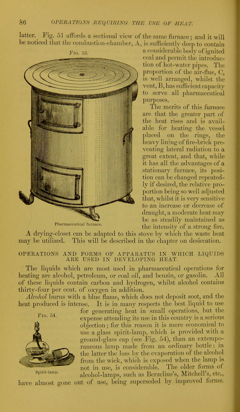 lattery Fig. 51 affords a sectional view of thesame fiirhacej and it will be noticed that the conjbustion-chamber, A, is sufficiently deep to contain Fj0 53 a considerable body of ignited coal and perrail the introduc- tion of hot-water pipes. The proportion of the air-flue, C, is well arranged, whilst the vent, B, has sufficient capacity to serve all pharmaceutical purposes. The merits of this furnace are that the greater part of the heat rises and is avail- able for heating the vessel placed on the rings, the heavy lining of fire-brick pre- venting lateral radiation to a great extent, and that, while it has all the advantages of a stationary furnace, its posi- tion can be changed repeated- ly if desired, the relative pro- portion being so well adjusted that, whilst it is very sensitive to an increase or decrease of draught, a moderate heat may be as steadily maintained as the intensity of a strong fire. A drying-closet can be adapted to this stove by which the waste heat may be utilized. This will be described in the chapter on desiccation. OPERATIONS AND FORMS OF APPARATUS IN WHICH LIQUIDS ARE USED IN DEVELOPING HEAT. The liquids which are most used in pharmaceutical operations for heating are alcohol, petroleum, or coal oil, and benzin, or gasolin. All of these liquids contain cai'bon and hydrogen, whilst alcohol contains thirty-four per cent, of oxygen in addition. Alcohol burns with a blue flame, which does not deposit soot, and the heat produced is intense. It is in many respects the best liquid to use for generating heat in small operations, but the expense attending its use in this country is a serious objection; fortius reason it is more economical to use a glass spirit-lamp, which is provided with a ground-glass cap (see Fig. 54), than an extempo- raneous lamp made from an ordinary bottle: in the latter the loss by the evaporation of the alcohol from the wick, which is exposed when the lamp is not in use, is considerable. The older forms of spirit-iamp. alcohol-lamps, sucli as Berzelius's, .Mitchell's, etc., have almost gone out of use, being superseded by improved forms. Pharmaceutical furnace. FlQ. 54.