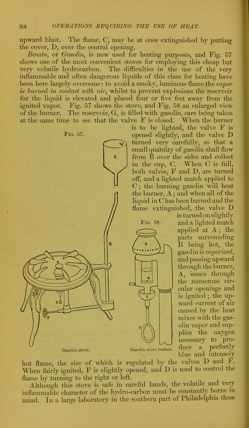 Fig. 57. upward blast. The flame, C, may be at once extinguished by putting the cover, D, over the central opening. Benzin, or Gasolin, is now used for heating purposes, and Fig. 57 shows one of the most convenient stoves for employing this cheap but very volatile hydrocarbon. The difficulties in the use of the very inflammable and often dangerous liquids of this class for heating have been here largely overcome: to avoid a smoky, luminous flame the vapor is burned in contact with air, whilst to prevent explosions the reservoir for the liquid is elevated and placed four or five feet away from the ignited vapor. Fig. 57 shows the stove, and Fig. 58 an enlarged view of the burner. The reservoir, G, is filled with gasolin, care being taken at the same time to see that the valve F is closed. When the burner is to be lighted, the valve F is opened slightly, and the valve D turned very carefully, so that a small quantity of gasolin shall flow from B over the sides and collect in the cup, C. When C is full, both valves, F and D, are turned off, and a lighted match applied to C; the burning gasolin will heat the burner, A; and when all of the liquid in C has been burned and the flame extinguished, the valve D is turned on slightly and a lighted match applied at A; the parts surrounding B being hot, the gasolin is vaporized, and passing upward through the burner, A, issues through the numerous cir- cular openings and is ignited; the up- ward current of air caused by the heat mixes with the gas- olin vapor and sup- plies the oxygen necessary to pro- duce a perfectly blue and intensely hot flame, the size of which ia regulated by the valves D and V. When fairly ignited, F is slightly opened, and D is used to control the flame by turning to the right or left. Although this stove is safe in careful hands, the volatile and very inflammable character of the hydro-carbon must be constantly borne in mind. In a large laboratory in the southern part of Philadelphia these Fig. 58. Gasolin stove. Gasolin stove burner.