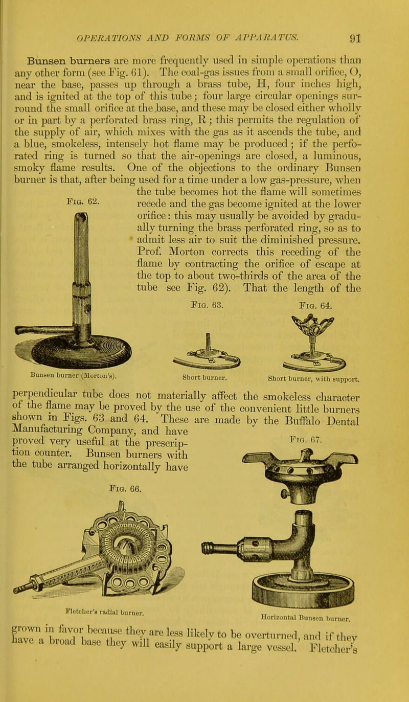 Bunsen burners are more frequently used in simple operations than any other form (see Fig. 61). The coal-gas issues from a small orifice, O, near the base, passes up through a brass tube, H, tour inches high, and is ignited at the top of this tube; four large circular openings sur- round the small orifice at the base, and these may be closed either wholly or in part by a perforated brass ring, K • this permits the regulation of the supply of air, which mixes with the gas as it ascends the tube, and a blue, smokeless, intensely hot flame may be produced; if the perfo- rated ring is turned so that the air-openings are closed, a luminous, smoky flame results. One of the objections to the ordinary Bunsen burner is that, after being used for a time under a low gas-pressure, when the tube becomes hot the flame will sometimes recede and the gas become ignited at the lower orifice: this may usually be avoided by gradu- ally turning the brass perforated ring, so as to admit less air to suit the diminished pressure. Prof. Morton corrects this receding of the flame by contracting the orifice of escape at the top to about two-thirds of the area of the tube see Fig. 62). That the length of the Fig. 62. Fig. 63. Fig. 64. Bunsen burner (Morton's). Short burner. Short burner, with support. perpendicular tube does not materially affect the smokeless character of the flame may be proved by the use of the convenient little burners shown m Figs. 63 and 64. These are made by the Buffalo Dental Manufacturing Company, and have proved very useful at the prescrip- tion counter. Bunsen burners with the tube arranged horizontally have Fig. 66. Fig. 67. Fiddler's radiul burner. Horizontal Bunsen burner, ...... uiiiiav.ii uuillUr, grown i„ favor'because they are leas likely to be overturned and if the, have a broad base ttey will easily support a large 3 'K