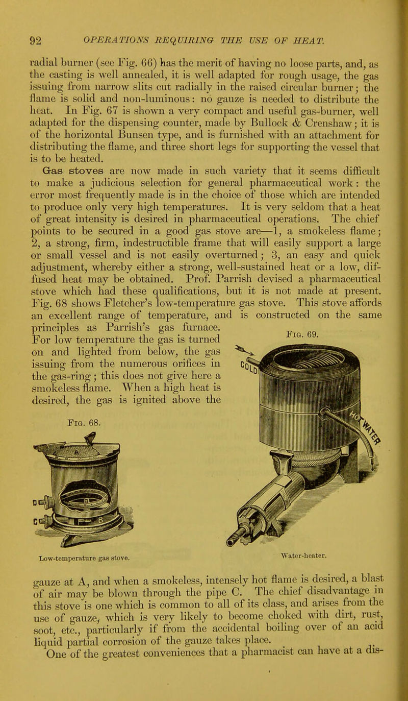 radial burner (see Fig. 66) has the merit of having no Loose parts, and, as the casting is well annealed, it is well adapted for rough usage, the gas issuing from narrow slits cut radially in the raised circular burner; the flame is solid and non-luminous: no gauze is needed to distribute the heat. In Fig. 67 is shown a very compact and useful gas-burner, well adapted for the dispensing counter, made by Bullock & Crenshaw; it is of the horizontal Bunsen type, and is furnished with an attachment for distributing the flame, and three short legs for supporting the vessel that is to be heated. Gas stoves are now made in such variety that it seems difficult to make a judicious selection for general pharmaceutical work: the error most frequently made is in the choice of those which are intended to produce only very high temperatures. It is very seldom that a heat of great intensity is desired in pharmaceutical operations. The chief points to be secured in a good gas stove are—1, a smokeless flame; 2, a strong, firm, indestructible frame that will easily support a large or small vessel and is not easily overturned; 3, an easy and quick adjustment, whereby either a strong, well-sustained heat or a low, dif- fused heat may be obtained. Prof. Parrish devised a pharmaceutical stove which had these qualifications, but it is not made at present. Fig. 68 shows Fletcher's low-temperature gas stove. This stove affords an excellent range of temperature, and is constructed on the same principles as Parrish's gas furnace. For low temperature the gas is turned on and lighted from below, the gas issuing from the numerous orifices in the gas-ring; this does not give here a smokeless flame. When a high heat is desired, the gas is ignited above the Fig. 68. Fig. 69. Low-temperature gas stove. *v ater-iieaier. gauze at A, and when a smokeless, intensely hot flame is desired, a blast of air may be blown through the pipe C. The chief disadvantage m this stove is one which is common to all of its class, and arises from the use of gauze, which is very likely to become choked with dirt, rust soot, etc., particularly if from the accidental boiling over of an acid liquid partial corrosion of the gauze takes place. One of the greatest conveniences that a pharmacist can have at a dis-