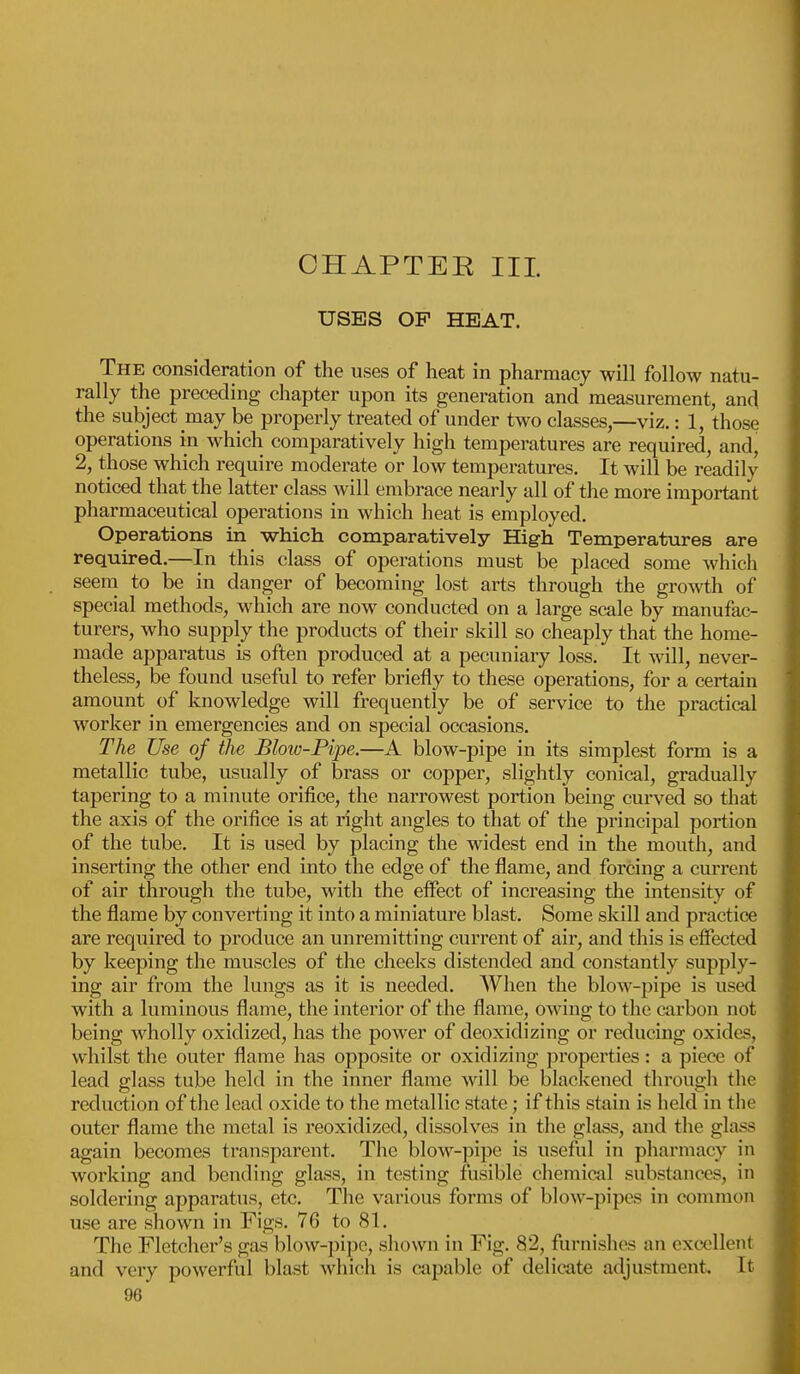 CHAPTER III USES OP HEAT. The consideration of the uses of heat in pharmacy will follow natu- rally the preceding chapter upon its generation and measurement, and the subject may be properly treated of under two classes,—viz.: 1, those operations in which comparatively high temperatures are required, and, 2, those which require moderate or low temperatures. It will be readily noticed that the latter class will embrace nearly all of the more important pharmaceutical operations in which heat is employed. Operations in which comparatively High Temperatures are required.—In this class of operations must be placed some which seem to be in danger of becoming lost arts through the growth of special methods, which are now conducted on a large scale by manufac- turers, who supply the products of their skill so cheaply that the home- made apparatus is often produced at a pecuniary loss. It will, never- theless, be found useful to refer briefly to these operations, for a certain amount of knowledge will frequently be of service to the practical worker in emergencies and on special occasions. The Use of the Blow-Pipe.—A blow-pipe in its simplest form is a metallic tube, usually of brass or copper, slightly conical, gradually tapering to a minute orifice, the narrowest portion being curved so that the axis of the orifice is at right angles to that of the principal portion of the tube. It is used by placing the widest end in the mouth, and inserting the other end into the edge of the flame, and forcing a current of air through the tube, with the effect of increasing the intensity of the flame by converting it into a miniature blast. Some skill and practice are required to produce an unremitting current of air, and this is effected by keeping the muscles of the cheeks distended and constantly supply- ing air from the lungs as it is needed. When the blow-pipe is used with a luminous flame, the interior of the flame, owing to the carbon not being wholly oxidized, has the power of deoxidizing or reducing oxides, whilst the outer flame has opposite or oxidizing properties: a piece of lead glass tube held in the inner flame will be blackened through the reduction of the lead oxide to the metallic state; if this slain is held in the outer flame the metal is reoxidized, dissolves in the glass, and the glass again becomes transparent. The blow-pipe is useful in pharmacy in working and bending glass, in testing fusible chemical substances, in soldering apparatus, etc. The various forms of blow-pipes in common use are shown in Figs. 76 to 81. The Fletcher's gas blow-pipe, shown in Fig. 82, furnishes an excellent and very powerful blast which is capable of delicate adjustment. It