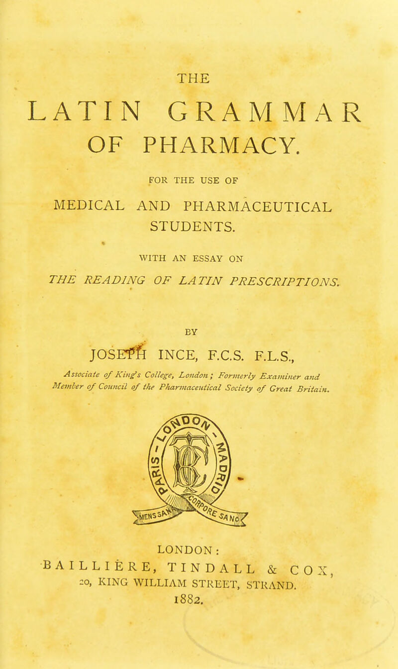 THE LATIN GRAMMAR OF PHARMACY. FOR THE USE OF MEDICAL AND PHARMACEUTICAL STUDENTS. WITH AN ESSAY ON THE READING OF LATIN PRESCRIPTIONS. BY JOSEfft INCE, F.C.S. F.L.S, Associate 0/ King's College, London; Formerly Examiner and Member of Council of the P/iarmaceiaical Society of Great Britain. LONDON: •BAILLIERE, TINDALL & COX, ::o, KING WILLIAM STREET, STRAND. 1882.