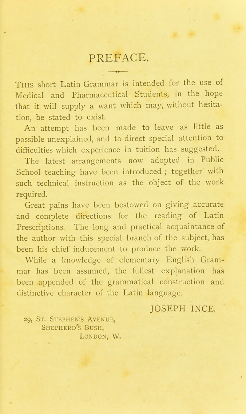 PREFACE. This short Latin Grammar is intended for the use of Medical and Pharmaceutical Students, in the hope that it will supply a want which may, without hesita- tion, be stated to exist. An attempt has been made to leave as little as possible unexplained, and to direct special attention to difficulties which experience in tuition has suggested. ■ The latest arrangements now adopted in Public School teaching have been introduced ; together with such technical instruction as the object of the work required. Great pains have been bestowed on giving accurate and complete directions for the reading of Latin Prescriptions. The long and practical acquaintance of the author with this special branch of the subject, has been his chief inducement to produce the work. While a knowledge of elementary English Gram- mar has been assumed, the fullest explanation has been appended of the grammatical construction and distinctive character of the Latin language. JOSEPH INCE. 29, St. Stephen's Avenue, Shepherd's Bush, London, W.