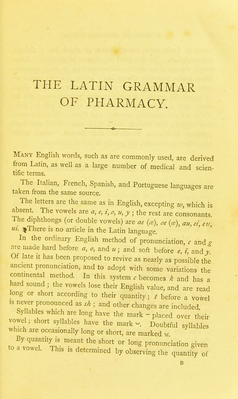THE LATIN GRAMMAR OF PHARMACY. Many English words, such as are commonly used, are derived from Latin, as well as a large number of medical and scien- tific terms. The Italian, French, Spanish, and Portuguese languages are taken from the same source. The letters are the same as in English, excepting 7V, which is absent. The vowels are a, e, i, o, u, y • the rest are consonants. The diphthongs (or double vowels) are ae {ce), oe {ce\ au, ei, eu, ui. .^There is no article in the Latin language. In the ordinary English method of pronunciation, c and o are made hard before a, o, and u; and soft before e, i, and^ Of late It has been proposed to revive as nearly as possible the ancient pronunciation, and to adopt with some variations the continental method. In this system c becomes k and has a hard sound ; the vowels lose their English value, and are read Jong or short according to their quantity; t before a vowel IS never pronounced as sh ■ and other changes are included. Sy lables which are long have the mark - placed over their vowel ; short syllables have the mark v.. Doubtful syllables which are occasionally long or short, are marked - By quantity is meant the short or long pronunciation given to a vowel. This is determined by observing the quanti^ of 6