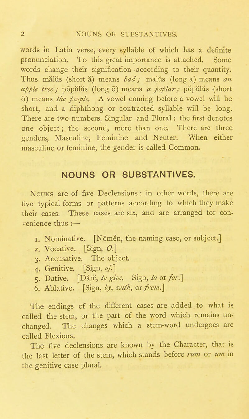 words in Latin verse, every syllable of which has a definite pronunciation. To this great importance is attached. Some words change their signification -according to their quantity. Thus maliis (short a) means bad; malus (long a) means aji apple tree ; populiis (long 6) means a poplar; populiis (short 6) means the people. A vowel coming before a vowel will be short, and a diphthong or contracted syllable will be long. There are two numbers, Singular and Plural: the first denotes one object; the second, more than one. There are three genders, Masculine, Feminine and Neuter. When either masculine or feminine, the gender is called Common, NOUNS OR SUBSTANTIVES. Nouns are of five Declensions : in other words, there are five typical forms or patterns according to which they make their cases. These cases are six, and are arranged for con- venience thus :— 1. Nominative. [Nomen, the naming case, or subject.] 2. Vocative. [Sign, (9.] 3. Accusative. The object. 4. Genitive. [Sign, ofi\ 5. Dative. [Dare, to give. Sign, to or for^ 6. Ablative. [Sign, by, with, ox from.] The endings of the different cases are added to what is called the stem, or the part of the word which remains un- changed. The changes which a stem-word undergoes are called Flexions. The five declensions are known by the Character, that is the last letter of the stem, which stands before rum or urn in the genitive case plural.