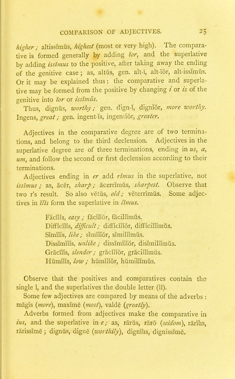 higher ; altissimus, highest (most or very high). The compara- tive is formed generally by adding tor, and the superlative by adding issimus to the positive, after taking away the ending of the genitive case; as, altiis, gen. alt-i, alt-ior, alt-issimiis. Or it may be explained thus: the comparative and superla- tive may be formed from the positive by changing / or is of the srenitive into lor or issimus. Thus, dignus, worthy; gen. dign-i, dignior, more worthy. Ingens, great; gen. ingent-is, ingenlior, greater. Adjectives in the comparative degree are of two termina- tions, and belong to the third declension. Adjectives in the superlative degree are of three terminations, ending in us, a, urn, and follow the second or first declension according to their terminations. Adjectives ending in er add rzmus in the superlative, not issimus; as, acer, sharp; acerrimiis, sharpest. Observe that two r's result. So also vetiis, old; veterrimus. Some adjec- tives in tits form the superlative in limus. Facilis, easy ; facilior, facillimiis. Difficilis, difficult; difficilior, difficillimus. Similis, like; similior, simillimus. Dissimilis, unlike; dissimilior, disimillimiis. Gracilis, slender; gracilior, gracillimiis. Humilis, low ; hiimilior, hiiraillimus. Observe that the positives and comparatives contain the single 1, and the superlatives the double letter (11). Some few adjectives are compared by means of the adverbs : magis {more), maxime {most), valde {greatly). Adverbs formed from adjectives make the comparative in ius, and the superlative in e; as, rariis, raro {seldom), rarius, rarissime; digniis, digne {worthily), digmus, dignissime..