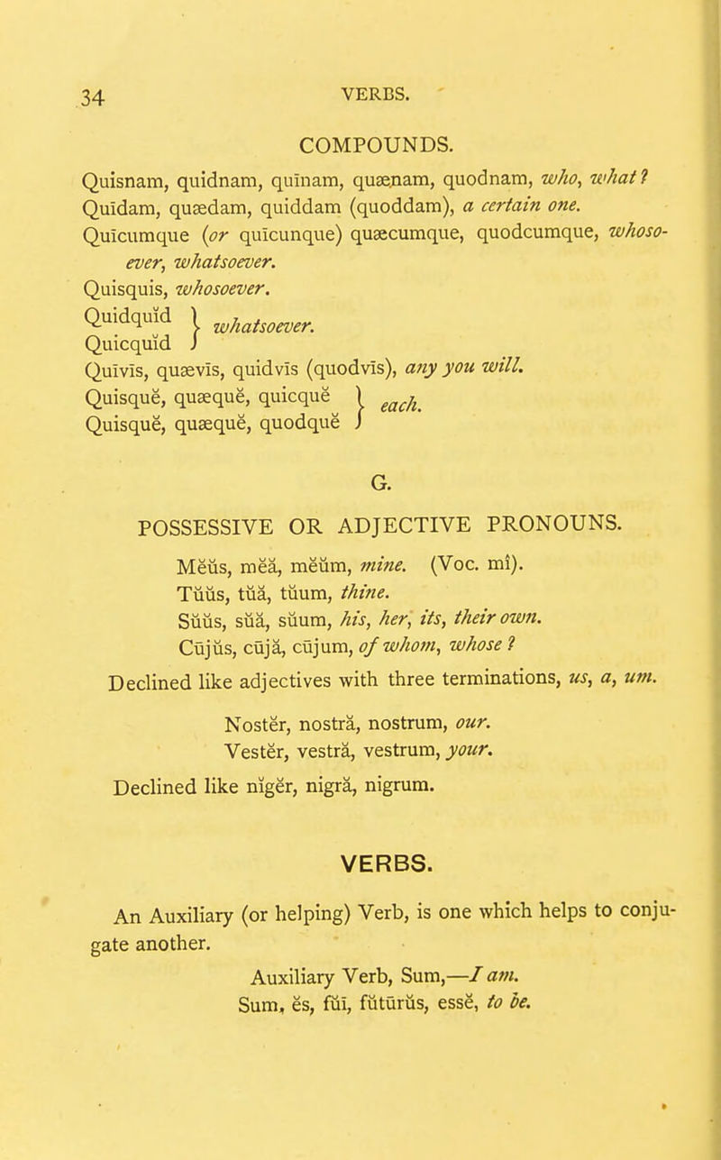 COMPOUNDS. Quisnam, quidnam, quinam, quse.nam, quodnam, who^ what ? Quidam, qusedam, quiddam (quoddam), a certain one. Quicuraque {or quicunque) qusecumque, quodcumque, whoso- ever, whatsoever. Quisquis, whosoever. Quidquid I whatsoever. Quicquid J Quivis, quaevis, quidvis (quodvis), any you will. Quisque, quaeque, quicque^ ) ^^^j^^ Quisque, quaeque, quodque j G. POSSESSIVE OR ADJECTIVE PRONOUNS. Meus, mea, meiirn, mine. (Voc. mi). Tiiiis, tua, tuurn, thine. Siius, sua, siium, his, her ', its, their own. Cujus, cuja, cujum, of whom, whose ? Declined like adjectives with three terminations, us, a, um. Noster, nostra, nostrum, our. Vester, vestra, vestrum, your. Declined like niger, nigra, nigrum. VERBS. An Auxiliary (or helping) Verb, is one which helps to conju- gate another. Auxiliary Verb, Sum,—I atn. Sum, es, fiii, futurus, esse, to be.