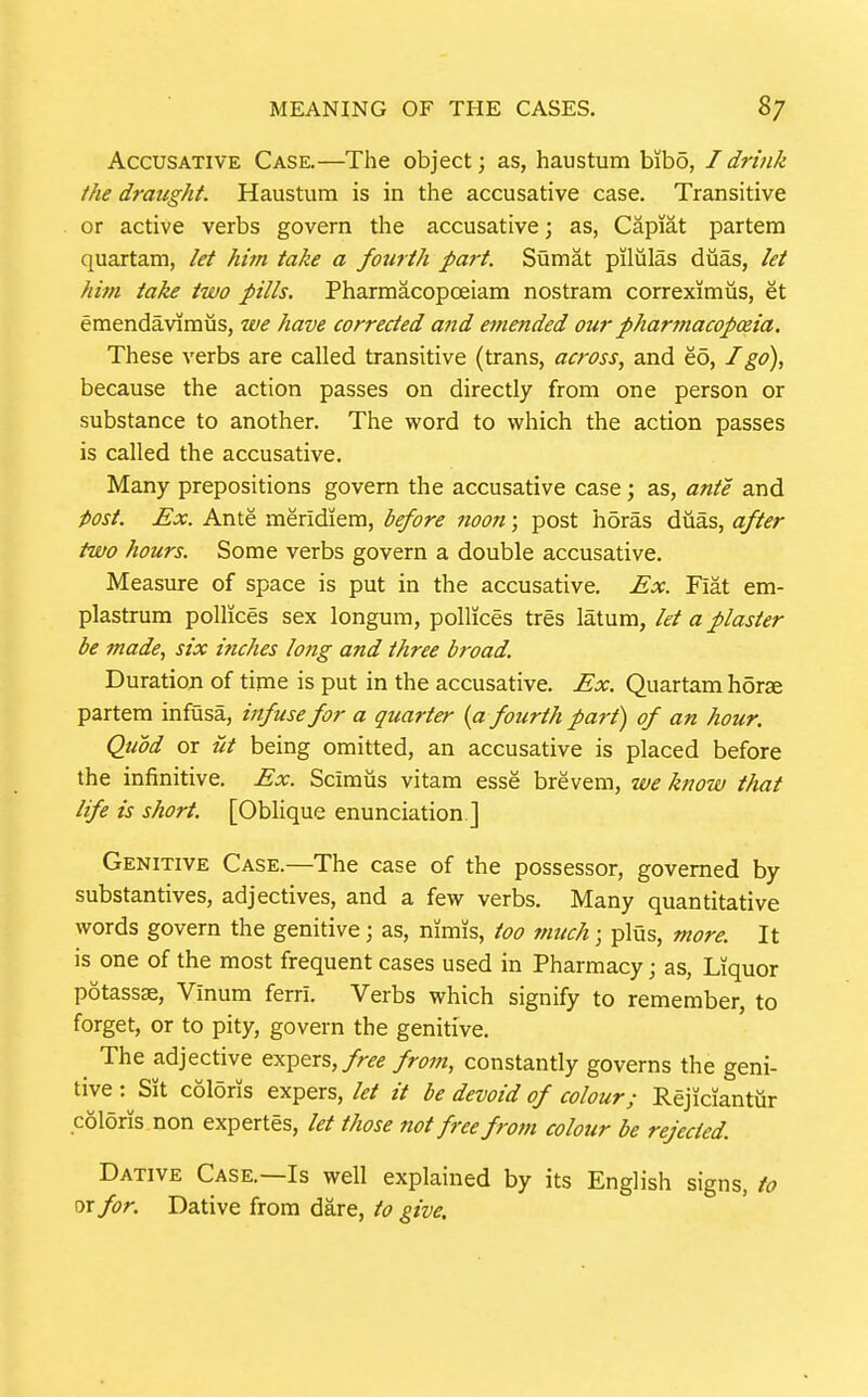 Accusative Case.—The object; as, haustum bibo, I drink the draught. Haustum is in the accusative case. Transitive or active verbs govern the accusative; as, Capiat partem quartam, let him take a fotirth part. Sumat piliilas duas, let him take two pills. Pharmacopoeiam nostram correximus, et emendaviraus, we have corrected and emended our pharmacopxia. These verbs are called transitive (trans, across, and eo, I go), because the action passes on directly from one person or substance to another. The word to which the action passes is called the accusative. Many prepositions govern the accusative case; as, ante and post. Ex. Ante meridiem, before noon; post horas duas, after two hours. Some verbs govern a double accusative. Measure of space is put in the accusative. Ex. Fiat em- plastrum pollices sex longum, pollices tres latum, let a plaster be made, six inches long and three broad. Duration of time is put in the accusative. Ex. Quartam horae partem infusa, infuse for a quarter (a fourth part) of an hour. Quod or at being omitted, an accusative is placed before the infinitive. Ex. Sciraus vitam esse brevem, we know that life is short. [Oblique enunciation ] Genitive Case.—The case of the possessor, governed by substantives, adjectives, and a few verbs. Many quantitative words govern the genitive; as, nimis, too 7nuch; pliis, more. It is one of the most frequent cases used in Pharmacy; as, Liquor potassae, Vinum ferri. Verbs which signify to remember, to forget, or to pity, govern the genitive. The adjective qx^qxs, free from, constantly governs the geni- tive : Sit coloris expers, let it be devoid of colour; Rejiciantur coldris non expertes, let those not free frotn colour be rejected. Dative Case.—Is well explained by its English signs, to ^xfor. Dative from dare, to give.