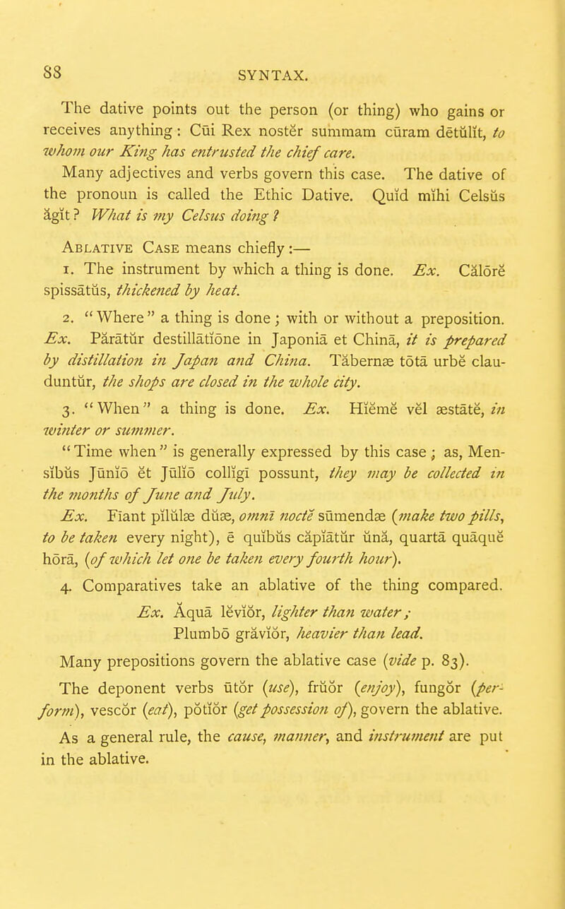 The dative points out the person (or thing) who gains or receives anything: Cui Rex noster sumraam curam detulit, to whom our King has entrusted the chief care. Many adjectives and verbs govern this case. The dative of the pronoun is called the Ethic Dative. Quid mihi Celsiis 2.git ? What is my Celsus doing 1 Ablative Case means chiefly:— 1. The instrument by which a thing is done. Ex. Galore spissatiis, thickened by heat. 2.  Where  a thing is done ; with or without a preposition. Ex. Paratur destillatione in Japonia et China, is prepared by distillation in Japa^i and China. Tabernse tota urbe clau- duntiir, the shops are closed in the whole city. 3. When a thing is done. Ex. Hieme vel sestate, wifiter or summer. Time when is generally expressed by this case ; as, Men- sibus Junio et Julio colligi possunt, they may be collected in the months of June and Jtdy. Ex. Fiant pilulse duse, omnl node sumendse {make two pills, to be taken every night), e quibiis capiatiir iina, quarta quaque h5ra, [of which let one be taken every fourth hour). 4. Comparatives take an ablative of the thing compared. Ex. Aqua levior, lighter than water ; Plumbo gravior, heavier than lead. Many prepositions govern the ablative case {vide p. 83). The deponent verbs utor {use), fruor {enjoy), fungor {per- form), vescor {eat), potior {getpossession of), govern the ablative. As a general rule, the cause, manner, and histi-uvient are put in the ablative.