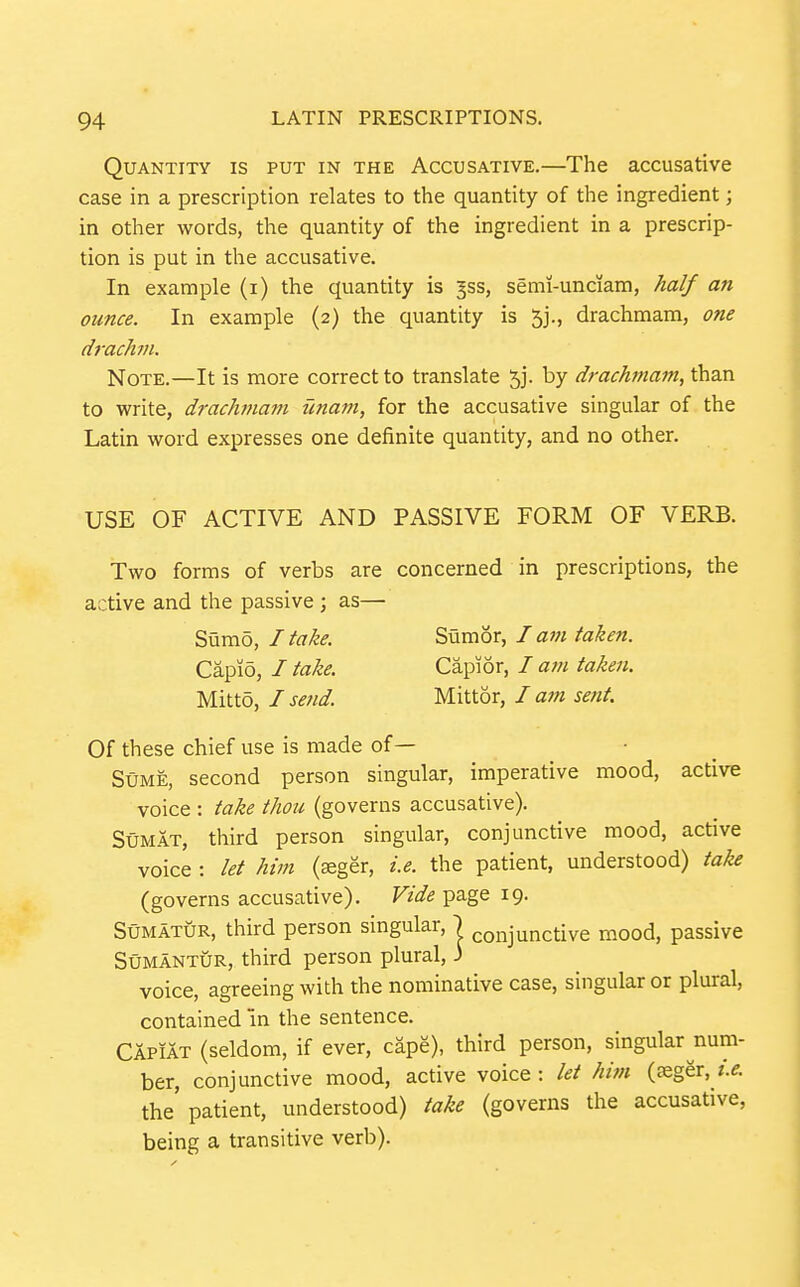 Quantity is put in the Accusative.—The accusative case in a prescription relates to the quantity of the ingredient; in other words, the quantity of the ingredient in a prescrip- tion is put in the accusative. In example (i) the quantity is ^ss, semi-unciam, half an ounce. In example (2) the quantity is 5j., drachmam, one drachm. Note.—It is more correct to translate 53. by drachmain, than to write, drachmam imam, for the accusative singular of the Latin word expresses one definite quantity, and no other. USE OF ACTIVE AND PASSIVE FORM OF VERB. Two forms of verbs are concerned in prescriptions, the active and the passive ; as— Of these chief use is made of— StJME, second person singular, imperative mood, active voice : take thou (governs accusative). Sumat, third person singular, conjunctive mood, active voice : let him (^ger, i.e. the patient, understood) take (governs accusative). Vide page 19. SuMATUR, third person singular, | conjunctive mood, passive SuMANTUR, third person plural, 3 voice, agreeing with the nominative case, singular or plural, contained in the sentence. Capiat (seldom, if ever, cape), third person, singular num- ber, conjunctive mood, active voice : let him (£Eger, the'patient, understood) take (governs the accusative, being a transitive verb). Sumo, I take. Capi5, I take. Mitto, I send. Sumor, I am taken. Capior, / atn taken. Mittor, / am sent.